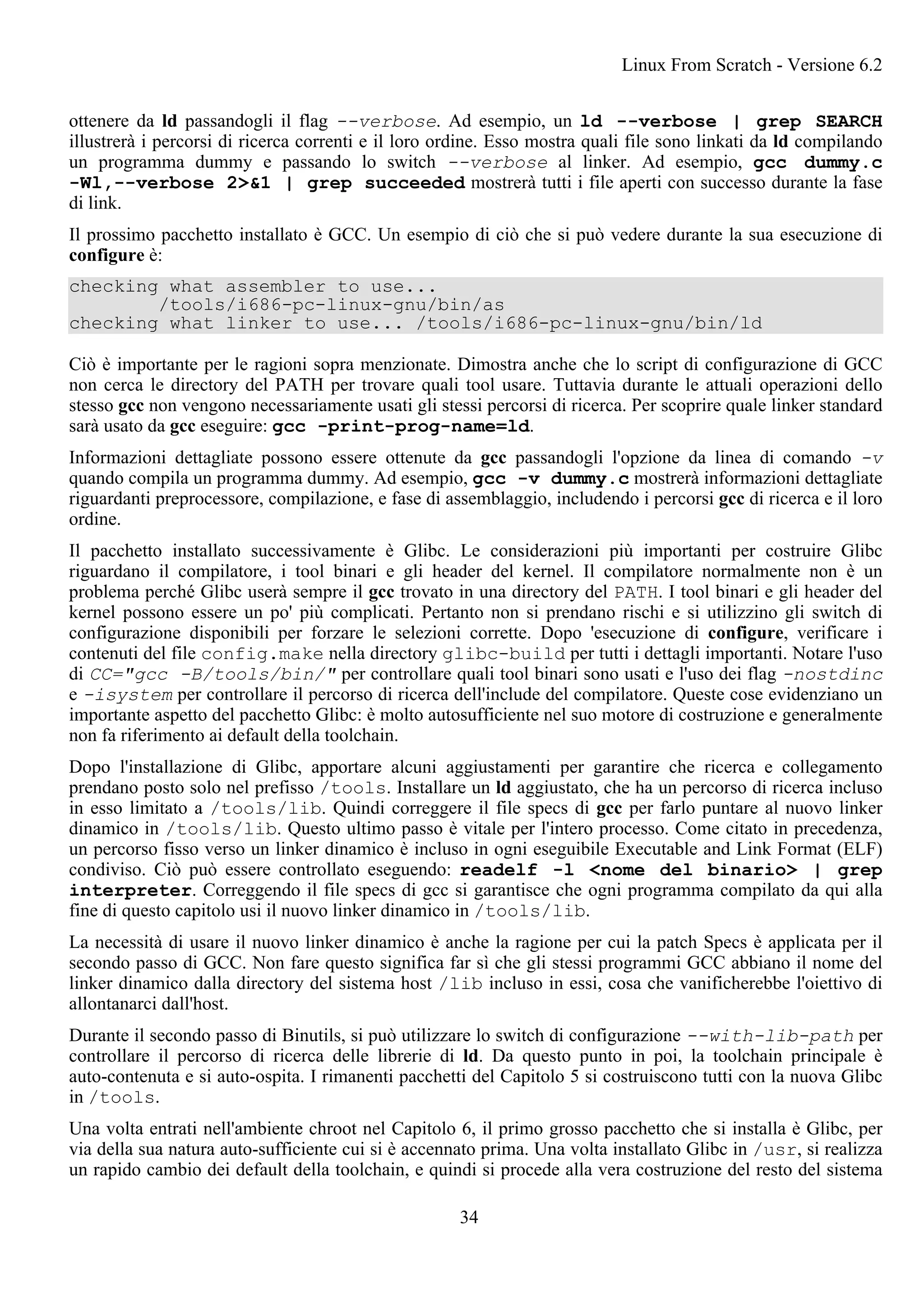 ottenere da ld passandogli il flag --verbose. Ad esempio, un ld --verbose | grep SEARCH
illustrerà i percorsi di ricerca correnti e il loro ordine. Esso mostra quali file sono linkati da ld compilando
un programma dummy e passando lo switch --verbose al linker. Ad esempio, gcc dummy.c
-Wl,--verbose 2>&1 | grep succeeded mostrerà tutti i file aperti con successo durante la fase
di link.
Il prossimo pacchetto installato è GCC. Un esempio di ciò che si può vedere durante la sua esecuzione di
configure è:
checking what assembler to use...
/tools/i686-pc-linux-gnu/bin/as
checking what linker to use... /tools/i686-pc-linux-gnu/bin/ld
Ciò è importante per le ragioni sopra menzionate. Dimostra anche che lo script di configurazione di GCC
non cerca le directory del PATH per trovare quali tool usare. Tuttavia durante le attuali operazioni dello
stesso gcc non vengono necessariamente usati gli stessi percorsi di ricerca. Per scoprire quale linker standard
sarà usato da gcc eseguire: gcc -print-prog-name=ld.
Informazioni dettagliate possono essere ottenute da gcc passandogli l'opzione da linea di comando -v
quando compila un programma dummy. Ad esempio, gcc -v dummy.c mostrerà informazioni dettagliate
riguardanti preprocessore, compilazione, e fase di assemblaggio, includendo i percorsi gcc di ricerca e il loro
ordine.
Il pacchetto installato successivamente è Glibc. Le considerazioni più importanti per costruire Glibc
riguardano il compilatore, i tool binari e gli header del kernel. Il compilatore normalmente non è un
problema perché Glibc userà sempre il gcc trovato in una directory del PATH. I tool binari e gli header del
kernel possono essere un po' più complicati. Pertanto non si prendano rischi e si utilizzino gli switch di
configurazione disponibili per forzare le selezioni corrette. Dopo 'esecuzione di configure, verificare i
contenuti del file config.make nella directory glibc-build per tutti i dettagli importanti. Notare l'uso
di CC="gcc -B/tools/bin/" per controllare quali tool binari sono usati e l'uso dei flag -nostdinc
e -isystem per controllare il percorso di ricerca dell'include del compilatore. Queste cose evidenziano un
importante aspetto del pacchetto Glibc: è molto autosufficiente nel suo motore di costruzione e generalmente
non fa riferimento ai default della toolchain.
Dopo l'installazione di Glibc, apportare alcuni aggiustamenti per garantire che ricerca e collegamento
prendano posto solo nel prefisso /tools. Installare un ld aggiustato, che ha un percorso di ricerca incluso
in esso limitato a /tools/lib. Quindi correggere il file specs di gcc per farlo puntare al nuovo linker
dinamico in /tools/lib. Questo ultimo passo è vitale per l'intero processo. Come citato in precedenza,
un percorso fisso verso un linker dinamico è incluso in ogni eseguibile Executable and Link Format (ELF)
condiviso. Ciò può essere controllato eseguendo: readelf -l <nome del binario> | grep
interpreter. Correggendo il file specs di gcc si garantisce che ogni programma compilato da qui alla
fine di questo capitolo usi il nuovo linker dinamico in /tools/lib.
La necessità di usare il nuovo linker dinamico è anche la ragione per cui la patch Specs è applicata per il
secondo passo di GCC. Non fare questo significa far sì che gli stessi programmi GCC abbiano il nome del
linker dinamico dalla directory del sistema host /lib incluso in essi, cosa che vanificherebbe l'oiettivo di
allontanarci dall'host.
Durante il secondo passo di Binutils, si può utilizzare lo switch di configurazione --with-lib-path per
controllare il percorso di ricerca delle librerie di ld. Da questo punto in poi, la toolchain principale è
auto-contenuta e si auto-ospita. I rimanenti pacchetti del Capitolo 5 si costruiscono tutti con la nuova Glibc
in /tools.
Una volta entrati nell'ambiente chroot nel Capitolo 6, il primo grosso pacchetto che si installa è Glibc, per
via della sua natura auto-sufficiente cui si è accennato prima. Una volta installato Glibc in /usr, si realizza
un rapido cambio dei default della toolchain, e quindi si procede alla vera costruzione del resto del sistema
Linux From Scratch - Versione 6.2
34
 