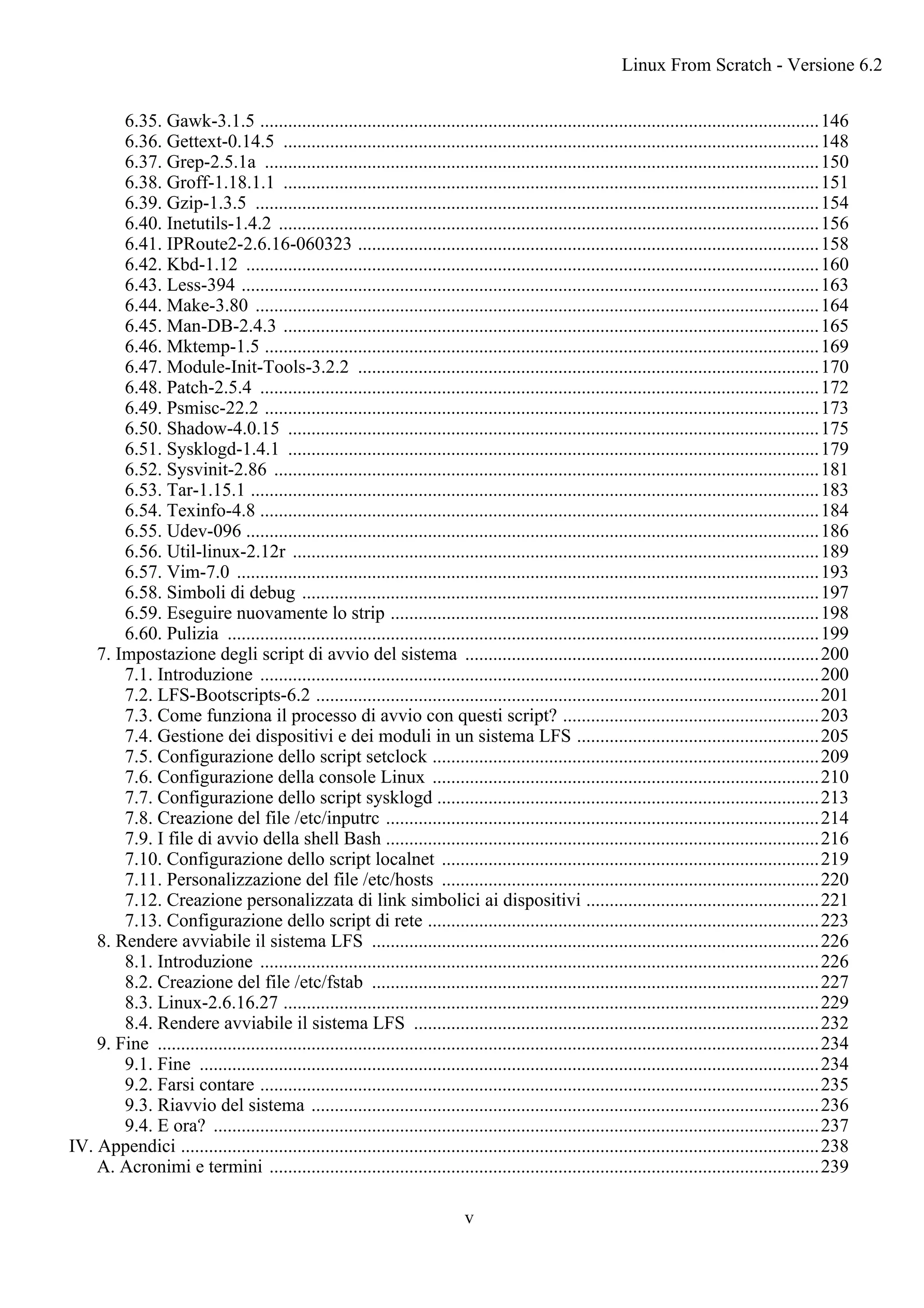 6.35. Gawk-3.1.5 ........................................................................................................................146
6.36. Gettext-0.14.5 ...................................................................................................................148
6.37. Grep-2.5.1a .......................................................................................................................150
6.38. Groff-1.18.1.1 ...................................................................................................................151
6.39. Gzip-1.3.5 .........................................................................................................................154
6.40. Inetutils-1.4.2 ....................................................................................................................156
6.41. IPRoute2-2.6.16-060323 ...................................................................................................158
6.42. Kbd-1.12 ...........................................................................................................................160
6.43. Less-394 ............................................................................................................................163
6.44. Make-3.80 .........................................................................................................................164
6.45. Man-DB-2.4.3 ...................................................................................................................165
6.46. Mktemp-1.5 .......................................................................................................................169
6.47. Module-Init-Tools-3.2.2 ...................................................................................................170
6.48. Patch-2.5.4 ........................................................................................................................172
6.49. Psmisc-22.2 .......................................................................................................................173
6.50. Shadow-4.0.15 ..................................................................................................................175
6.51. Sysklogd-1.4.1 ..................................................................................................................179
6.52. Sysvinit-2.86 .....................................................................................................................181
6.53. Tar-1.15.1 ..........................................................................................................................183
6.54. Texinfo-4.8 ........................................................................................................................184
6.55. Udev-096 ...........................................................................................................................186
6.56. Util-linux-2.12r .................................................................................................................189
6.57. Vim-7.0 .............................................................................................................................193
6.58. Simboli di debug ...............................................................................................................197
6.59. Eseguire nuovamente lo strip ............................................................................................198
6.60. Pulizia ...............................................................................................................................199
7. Impostazione degli script di avvio del sistema ............................................................................200
7.1. Introduzione ........................................................................................................................200
7.2. LFS-Bootscripts-6.2 ............................................................................................................201
7.3. Come funziona il processo di avvio con questi script? .......................................................203
7.4. Gestione dei dispositivi e dei moduli in un sistema LFS ....................................................205
7.5. Configurazione dello script setclock ...................................................................................209
7.6. Configurazione della console Linux ...................................................................................210
7.7. Configurazione dello script sysklogd ..................................................................................213
7.8. Creazione del file /etc/inputrc .............................................................................................214
7.9. I file di avvio della shell Bash .............................................................................................216
7.10. Configurazione dello script localnet .................................................................................219
7.11. Personalizzazione del file /etc/hosts .................................................................................220
7.12. Creazione personalizzata di link simbolici ai dispositivi ..................................................221
7.13. Configurazione dello script di rete ....................................................................................223
8. Rendere avviabile il sistema LFS ................................................................................................226
8.1. Introduzione ........................................................................................................................226
8.2. Creazione del file /etc/fstab ................................................................................................227
8.3. Linux-2.6.16.27 ...................................................................................................................229
8.4. Rendere avviabile il sistema LFS .......................................................................................232
9. Fine ..............................................................................................................................................234
9.1. Fine .....................................................................................................................................234
9.2. Farsi contare ........................................................................................................................235
9.3. Riavvio del sistema .............................................................................................................236
9.4. E ora? ..................................................................................................................................237
IV. Appendici .........................................................................................................................................238
A. Acronimi e termini ......................................................................................................................239
Linux From Scratch - Versione 6.2
v
 