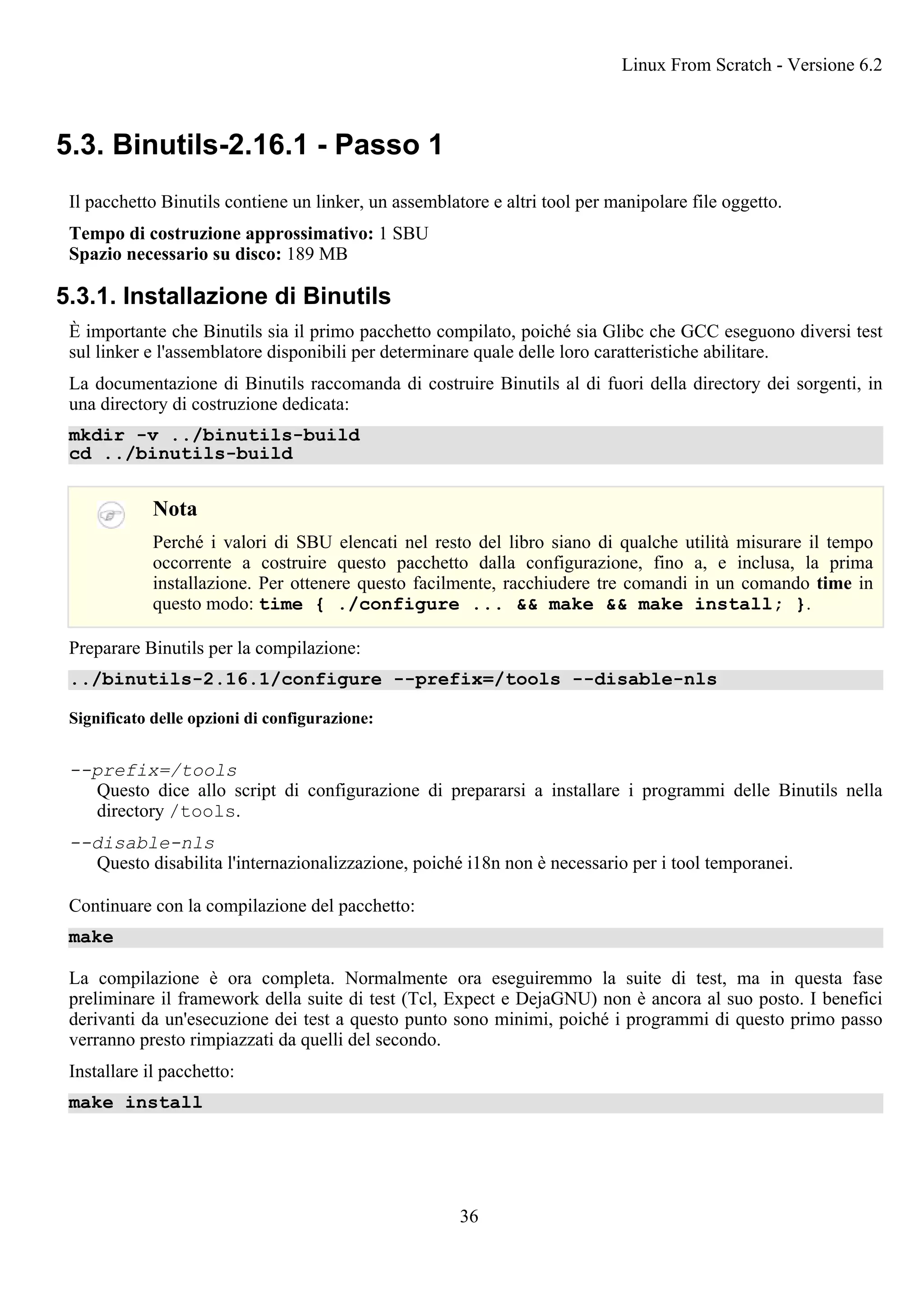 5.3. Binutils-2.16.1 - Passo 1
Il pacchetto Binutils contiene un linker, un assemblatore e altri tool per manipolare file oggetto.
Tempo di costruzione approssimativo: 1 SBU
Spazio necessario su disco: 189 MB
5.3.1. Installazione di Binutils
È importante che Binutils sia il primo pacchetto compilato, poiché sia Glibc che GCC eseguono diversi test
sul linker e l'assemblatore disponibili per determinare quale delle loro caratteristiche abilitare.
La documentazione di Binutils raccomanda di costruire Binutils al di fuori della directory dei sorgenti, in
una directory di costruzione dedicata:
mkdir -v ../binutils-build
cd ../binutils-build
Nota
Perché i valori di SBU elencati nel resto del libro siano di qualche utilità misurare il tempo
occorrente a costruire questo pacchetto dalla configurazione, fino a, e inclusa, la prima
installazione. Per ottenere questo facilmente, racchiudere tre comandi in un comando time in
questo modo: time { ./configure ... && make && make install; }.
Preparare Binutils per la compilazione:
../binutils-2.16.1/configure --prefix=/tools --disable-nls
Significato delle opzioni di configurazione:
--prefix=/tools
Questo dice allo script di configurazione di prepararsi a installare i programmi delle Binutils nella
directory /tools.
--disable-nls
Questo disabilita l'internazionalizzazione, poiché i18n non è necessario per i tool temporanei.
Continuare con la compilazione del pacchetto:
make
La compilazione è ora completa. Normalmente ora eseguiremmo la suite di test, ma in questa fase
preliminare il framework della suite di test (Tcl, Expect e DejaGNU) non è ancora al suo posto. I benefici
derivanti da un'esecuzione dei test a questo punto sono minimi, poiché i programmi di questo primo passo
verranno presto rimpiazzati da quelli del secondo.
Installare il pacchetto:
make install
Linux From Scratch - Versione 6.2
36
 