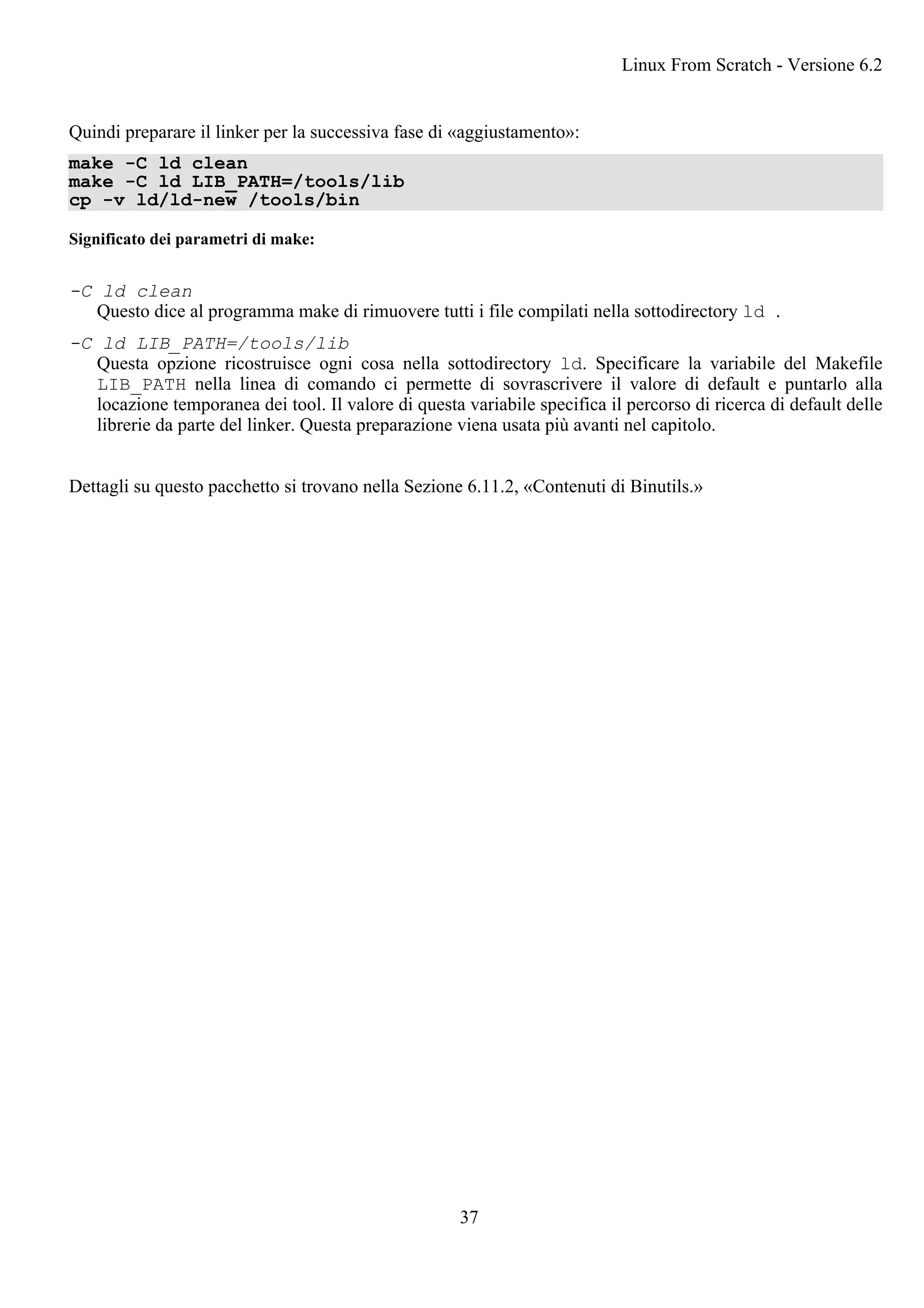 Quindi preparare il linker per la successiva fase di «aggiustamento»:
make -C ld clean
make -C ld LIB_PATH=/tools/lib
cp -v ld/ld-new /tools/bin
Significato dei parametri di make:
-C ld clean
Questo dice al programma make di rimuovere tutti i file compilati nella sottodirectory ld .
-C ld LIB_PATH=/tools/lib
Questa opzione ricostruisce ogni cosa nella sottodirectory ld. Specificare la variabile del Makefile
LIB_PATH nella linea di comando ci permette di sovrascrivere il valore di default e puntarlo alla
locazione temporanea dei tool. Il valore di questa variabile specifica il percorso di ricerca di default delle
librerie da parte del linker. Questa preparazione viena usata più avanti nel capitolo.
Dettagli su questo pacchetto si trovano nella Sezione 6.11.2, «Contenuti di Binutils.»
Linux From Scratch - Versione 6.2
37
 