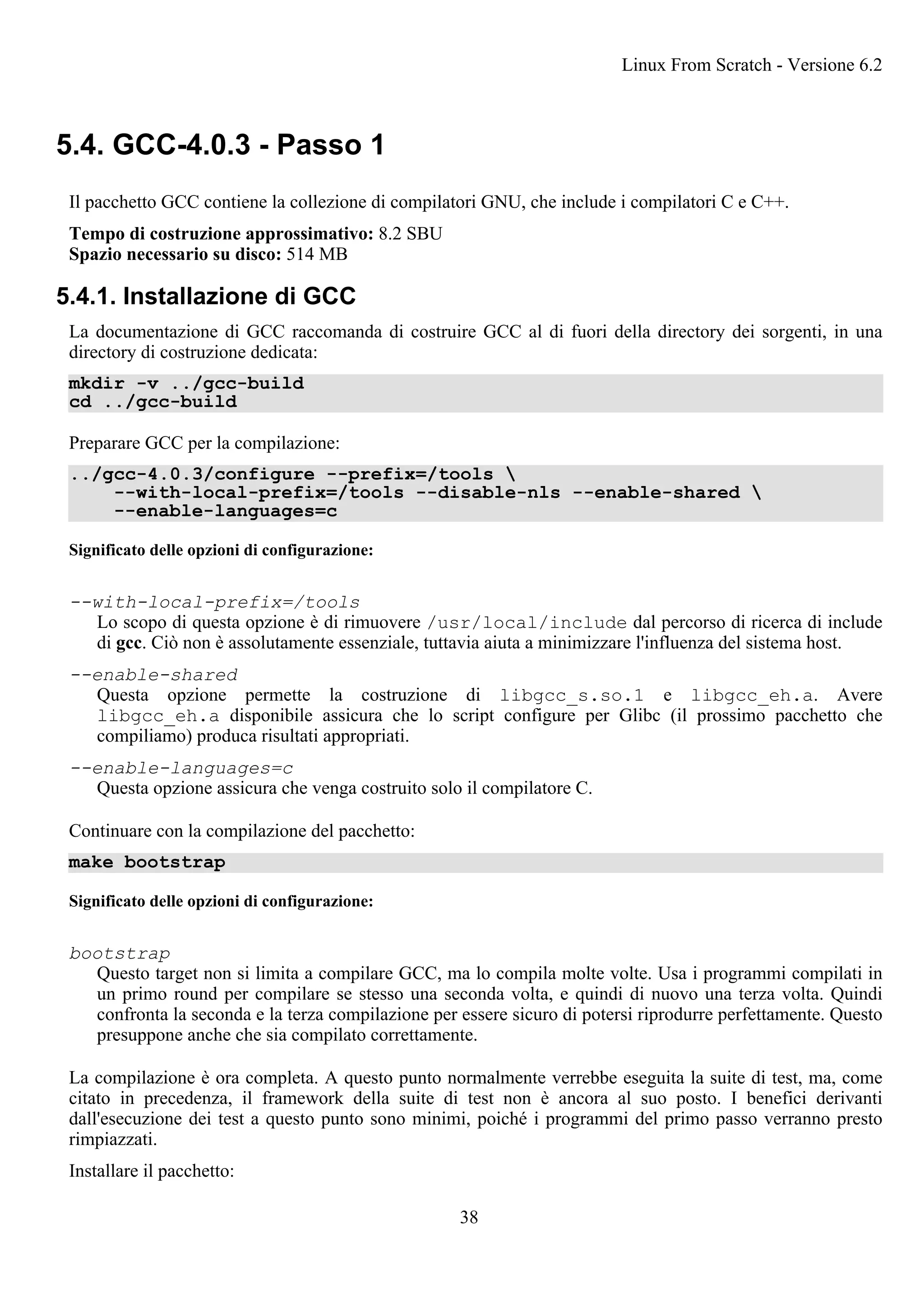 5.4. GCC-4.0.3 - Passo 1
Il pacchetto GCC contiene la collezione di compilatori GNU, che include i compilatori C e C++.
Tempo di costruzione approssimativo: 8.2 SBU
Spazio necessario su disco: 514 MB
5.4.1. Installazione di GCC
La documentazione di GCC raccomanda di costruire GCC al di fuori della directory dei sorgenti, in una
directory di costruzione dedicata:
mkdir -v ../gcc-build
cd ../gcc-build
Preparare GCC per la compilazione:
../gcc-4.0.3/configure --prefix=/tools 
--with-local-prefix=/tools --disable-nls --enable-shared 
--enable-languages=c
Significato delle opzioni di configurazione:
--with-local-prefix=/tools
Lo scopo di questa opzione è di rimuovere /usr/local/include dal percorso di ricerca di include
di gcc. Ciò non è assolutamente essenziale, tuttavia aiuta a minimizzare l'influenza del sistema host.
--enable-shared
Questa opzione permette la costruzione di libgcc_s.so.1 e libgcc_eh.a. Avere
libgcc_eh.a disponibile assicura che lo script configure per Glibc (il prossimo pacchetto che
compiliamo) produca risultati appropriati.
--enable-languages=c
Questa opzione assicura che venga costruito solo il compilatore C.
Continuare con la compilazione del pacchetto:
make bootstrap
Significato delle opzioni di configurazione:
bootstrap
Questo target non si limita a compilare GCC, ma lo compila molte volte. Usa i programmi compilati in
un primo round per compilare se stesso una seconda volta, e quindi di nuovo una terza volta. Quindi
confronta la seconda e la terza compilazione per essere sicuro di potersi riprodurre perfettamente. Questo
presuppone anche che sia compilato correttamente.
La compilazione è ora completa. A questo punto normalmente verrebbe eseguita la suite di test, ma, come
citato in precedenza, il framework della suite di test non è ancora al suo posto. I benefici derivanti
dall'esecuzione dei test a questo punto sono minimi, poiché i programmi del primo passo verranno presto
rimpiazzati.
Installare il pacchetto:
Linux From Scratch - Versione 6.2
38
 