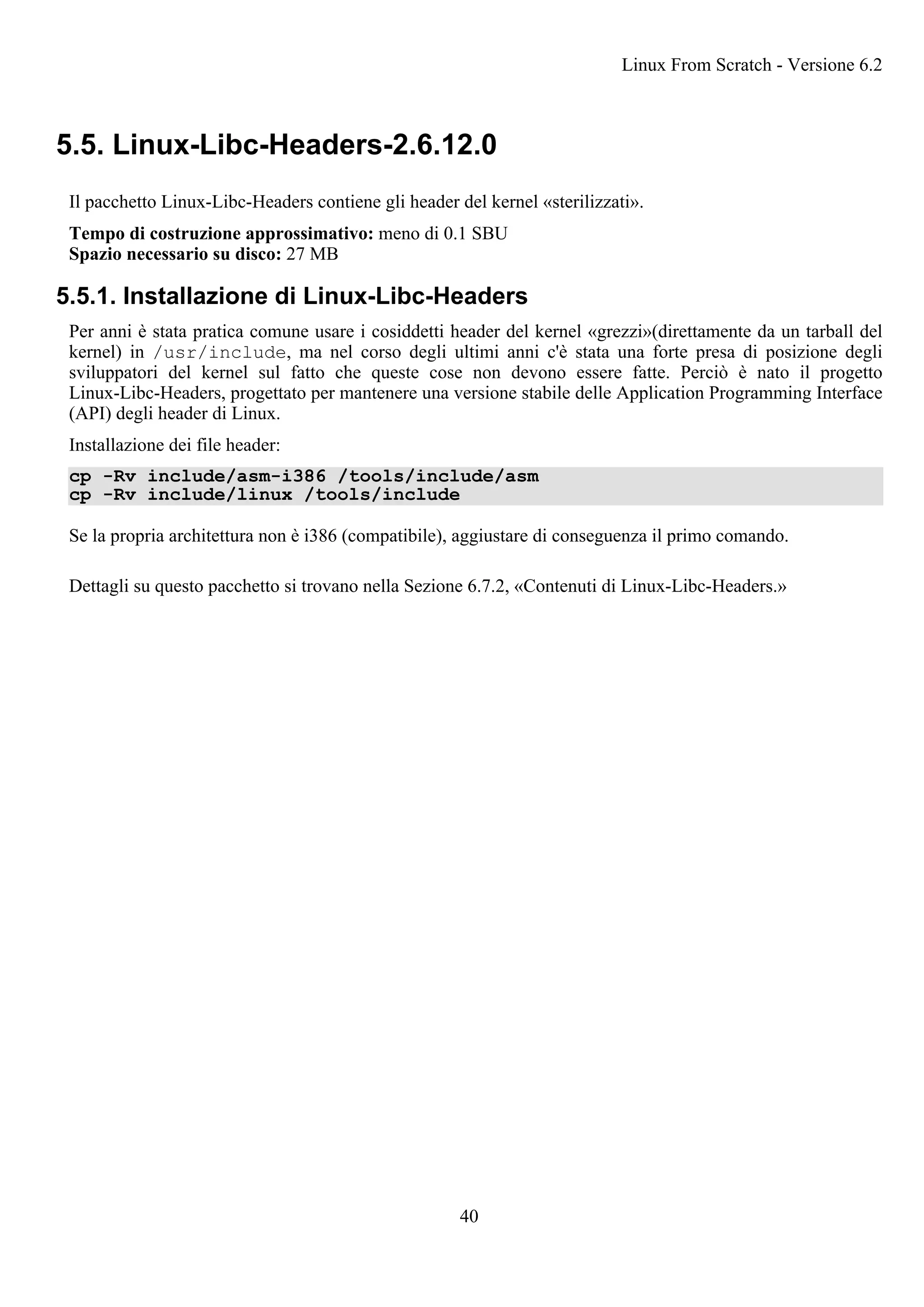 5.5. Linux-Libc-Headers-2.6.12.0
Il pacchetto Linux-Libc-Headers contiene gli header del kernel «sterilizzati».
Tempo di costruzione approssimativo: meno di 0.1 SBU
Spazio necessario su disco: 27 MB
5.5.1. Installazione di Linux-Libc-Headers
Per anni è stata pratica comune usare i cosiddetti header del kernel «grezzi»(direttamente da un tarball del
kernel) in /usr/include, ma nel corso degli ultimi anni c'è stata una forte presa di posizione degli
sviluppatori del kernel sul fatto che queste cose non devono essere fatte. Perciò è nato il progetto
Linux-Libc-Headers, progettato per mantenere una versione stabile delle Application Programming Interface
(API) degli header di Linux.
Installazione dei file header:
cp -Rv include/asm-i386 /tools/include/asm
cp -Rv include/linux /tools/include
Se la propria architettura non è i386 (compatibile), aggiustare di conseguenza il primo comando.
Dettagli su questo pacchetto si trovano nella Sezione 6.7.2, «Contenuti di Linux-Libc-Headers.»
Linux From Scratch - Versione 6.2
40
 