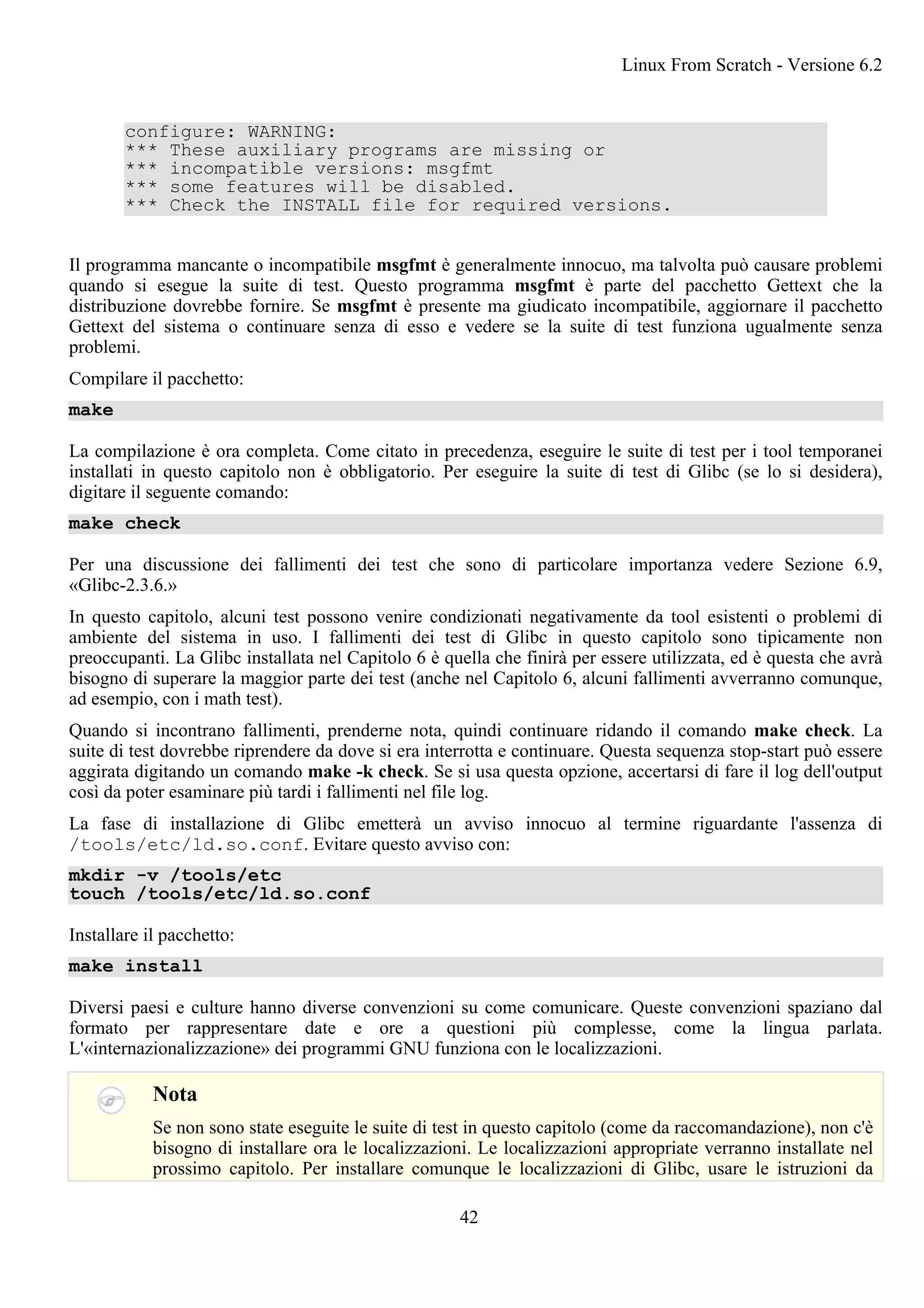 configure: WARNING:
*** These auxiliary programs are missing or
*** incompatible versions: msgfmt
*** some features will be disabled.
*** Check the INSTALL file for required versions.
Il programma mancante o incompatibile msgfmt è generalmente innocuo, ma talvolta può causare problemi
quando si esegue la suite di test. Questo programma msgfmt è parte del pacchetto Gettext che la
distribuzione dovrebbe fornire. Se msgfmt è presente ma giudicato incompatibile, aggiornare il pacchetto
Gettext del sistema o continuare senza di esso e vedere se la suite di test funziona ugualmente senza
problemi.
Compilare il pacchetto:
make
La compilazione è ora completa. Come citato in precedenza, eseguire le suite di test per i tool temporanei
installati in questo capitolo non è obbligatorio. Per eseguire la suite di test di Glibc (se lo si desidera),
digitare il seguente comando:
make check
Per una discussione dei fallimenti dei test che sono di particolare importanza vedere Sezione 6.9,
«Glibc-2.3.6.»
In questo capitolo, alcuni test possono venire condizionati negativamente da tool esistenti o problemi di
ambiente del sistema in uso. I fallimenti dei test di Glibc in questo capitolo sono tipicamente non
preoccupanti. La Glibc installata nel Capitolo 6 è quella che finirà per essere utilizzata, ed è questa che avrà
bisogno di superare la maggior parte dei test (anche nel Capitolo 6, alcuni fallimenti avverranno comunque,
ad esempio, con i math test).
Quando si incontrano fallimenti, prenderne nota, quindi continuare ridando il comando make check. La
suite di test dovrebbe riprendere da dove si era interrotta e continuare. Questa sequenza stop-start può essere
aggirata digitando un comando make -k check. Se si usa questa opzione, accertarsi di fare il log dell'output
così da poter esaminare più tardi i fallimenti nel file log.
La fase di installazione di Glibc emetterà un avviso innocuo al termine riguardante l'assenza di
/tools/etc/ld.so.conf. Evitare questo avviso con:
mkdir -v /tools/etc
touch /tools/etc/ld.so.conf
Installare il pacchetto:
make install
Diversi paesi e culture hanno diverse convenzioni su come comunicare. Queste convenzioni spaziano dal
formato per rappresentare date e ore a questioni più complesse, come la lingua parlata.
L'«internazionalizzazione» dei programmi GNU funziona con le localizzazioni.
Nota
Se non sono state eseguite le suite di test in questo capitolo (come da raccomandazione), non c'è
bisogno di installare ora le localizzazioni. Le localizzazioni appropriate verranno installate nel
prossimo capitolo. Per installare comunque le localizzazioni di Glibc, usare le istruzioni da
Linux From Scratch - Versione 6.2
42
 