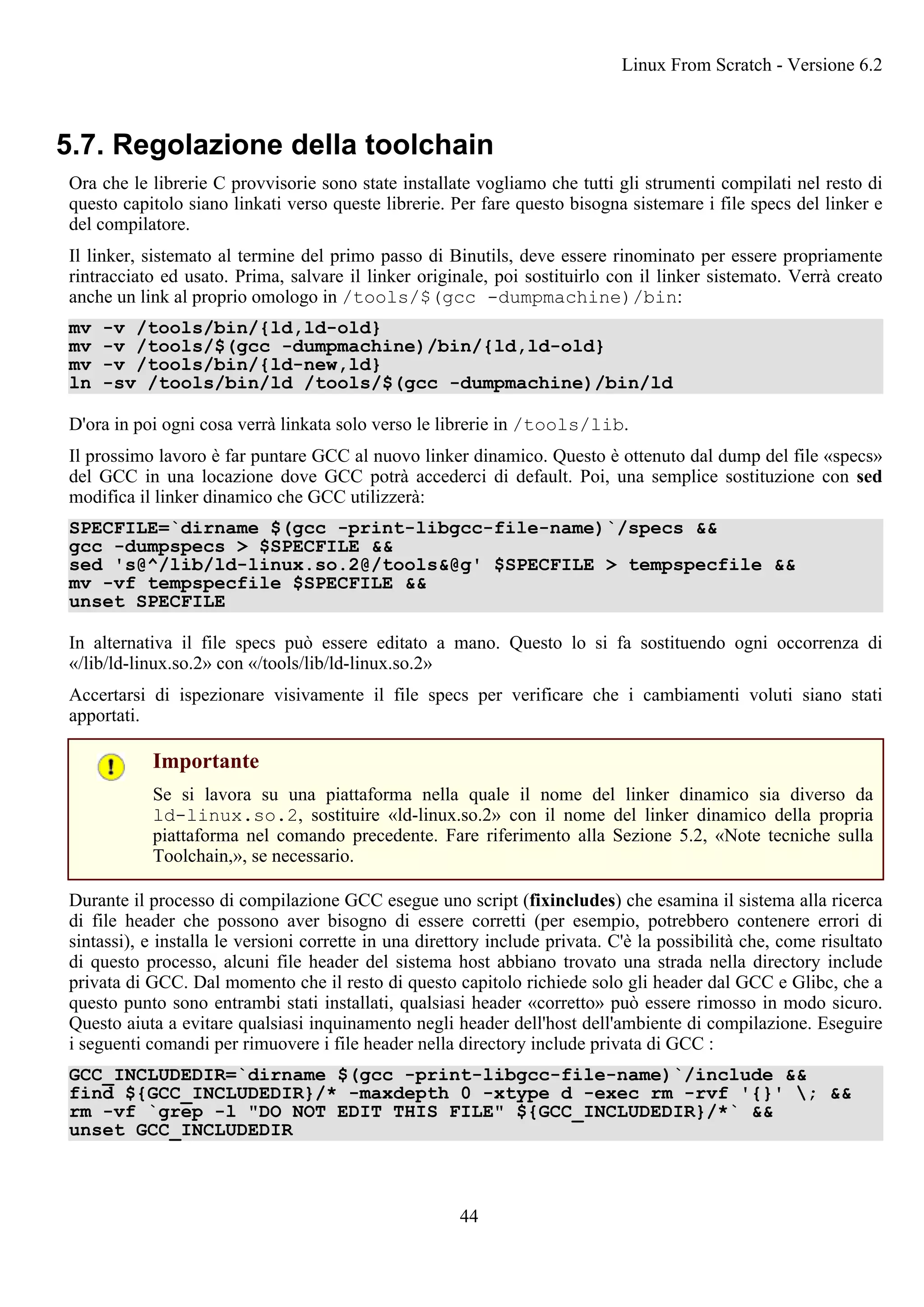5.7. Regolazione della toolchain
Ora che le librerie C provvisorie sono state installate vogliamo che tutti gli strumenti compilati nel resto di
questo capitolo siano linkati verso queste librerie. Per fare questo bisogna sistemare i file specs del linker e
del compilatore.
Il linker, sistemato al termine del primo passo di Binutils, deve essere rinominato per essere propriamente
rintracciato ed usato. Prima, salvare il linker originale, poi sostituirlo con il linker sistemato. Verrà creato
anche un link al proprio omologo in /tools/$(gcc -dumpmachine)/bin:
mv -v /tools/bin/{ld,ld-old}
mv -v /tools/$(gcc -dumpmachine)/bin/{ld,ld-old}
mv -v /tools/bin/{ld-new,ld}
ln -sv /tools/bin/ld /tools/$(gcc -dumpmachine)/bin/ld
D'ora in poi ogni cosa verrà linkata solo verso le librerie in /tools/lib.
Il prossimo lavoro è far puntare GCC al nuovo linker dinamico. Questo è ottenuto dal dump del file «specs»
del GCC in una locazione dove GCC potrà accederci di default. Poi, una semplice sostituzione con sed
modifica il linker dinamico che GCC utilizzerà:
SPECFILE=`dirname $(gcc -print-libgcc-file-name)`/specs &&
gcc -dumpspecs > $SPECFILE &&
sed 's@^/lib/ld-linux.so.2@/tools&@g' $SPECFILE > tempspecfile &&
mv -vf tempspecfile $SPECFILE &&
unset SPECFILE
In alternativa il file specs può essere editato a mano. Questo lo si fa sostituendo ogni occorrenza di
«/lib/ld-linux.so.2» con «/tools/lib/ld-linux.so.2»
Accertarsi di ispezionare visivamente il file specs per verificare che i cambiamenti voluti siano stati
apportati.
Importante
Se si lavora su una piattaforma nella quale il nome del linker dinamico sia diverso da
ld-linux.so.2, sostituire «ld-linux.so.2» con il nome del linker dinamico della propria
piattaforma nel comando precedente. Fare riferimento alla Sezione 5.2, «Note tecniche sulla
Toolchain,», se necessario.
Durante il processo di compilazione GCC esegue uno script (fixincludes) che esamina il sistema alla ricerca
di file header che possono aver bisogno di essere corretti (per esempio, potrebbero contenere errori di
sintassi), e installa le versioni corrette in una direttory include privata. C'è la possibilità che, come risultato
di questo processo, alcuni file header del sistema host abbiano trovato una strada nella directory include
privata di GCC. Dal momento che il resto di questo capitolo richiede solo gli header dal GCC e Glibc, che a
questo punto sono entrambi stati installati, qualsiasi header «corretto» può essere rimosso in modo sicuro.
Questo aiuta a evitare qualsiasi inquinamento negli header dell'host dell'ambiente di compilazione. Eseguire
i seguenti comandi per rimuovere i file header nella directory include privata di GCC :
GCC_INCLUDEDIR=`dirname $(gcc -print-libgcc-file-name)`/include &&
find ${GCC_INCLUDEDIR}/* -maxdepth 0 -xtype d -exec rm -rvf '{}' ; &&
rm -vf `grep -l "DO NOT EDIT THIS FILE" ${GCC_INCLUDEDIR}/*` &&
unset GCC_INCLUDEDIR
Linux From Scratch - Versione 6.2
44
 