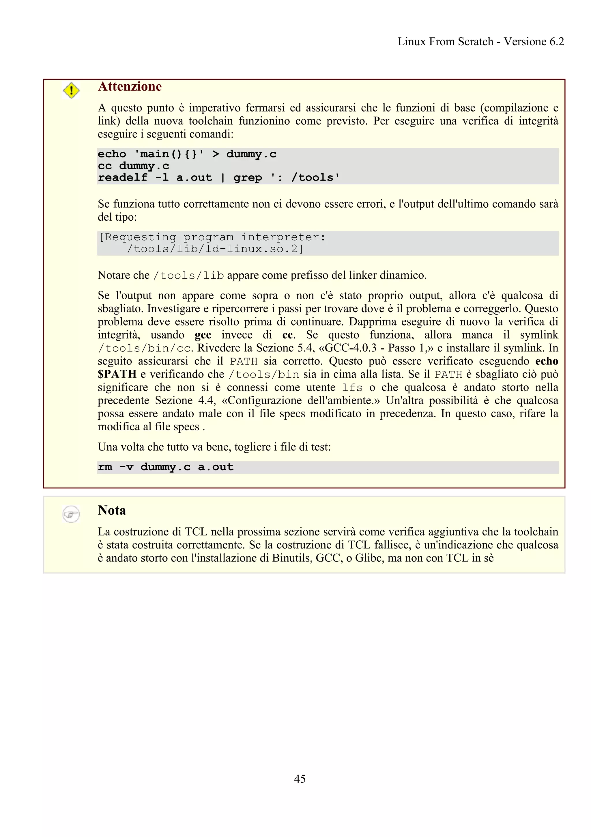 Attenzione
A questo punto è imperativo fermarsi ed assicurarsi che le funzioni di base (compilazione e
link) della nuova toolchain funzionino come previsto. Per eseguire una verifica di integrità
eseguire i seguenti comandi:
echo 'main(){}' > dummy.c
cc dummy.c
readelf -l a.out | grep ': /tools'
Se funziona tutto correttamente non ci devono essere errori, e l'output dell'ultimo comando sarà
del tipo:
[Requesting program interpreter:
/tools/lib/ld-linux.so.2]
Notare che /tools/lib appare come prefisso del linker dinamico.
Se l'output non appare come sopra o non c'è stato proprio output, allora c'è qualcosa di
sbagliato. Investigare e ripercorrere i passi per trovare dove è il problema e correggerlo. Questo
problema deve essere risolto prima di continuare. Dapprima eseguire di nuovo la verifica di
integrità, usando gcc invece di cc. Se questo funziona, allora manca il symlink
/tools/bin/cc. Rivedere la Sezione 5.4, «GCC-4.0.3 - Passo 1,» e installare il symlink. In
seguito assicurarsi che il PATH sia corretto. Questo può essere verificato eseguendo echo
$PATH e verificando che /tools/bin sia in cima alla lista. Se il PATH è sbagliato ciò può
significare che non si è connessi come utente lfs o che qualcosa è andato storto nella
precedente Sezione 4.4, «Configurazione dell'ambiente.» Un'altra possibilità è che qualcosa
possa essere andato male con il file specs modificato in precedenza. In questo caso, rifare la
modifica al file specs .
Una volta che tutto va bene, togliere i file di test:
rm -v dummy.c a.out
Nota
La costruzione di TCL nella prossima sezione servirà come verifica aggiuntiva che la toolchain
è stata costruita correttamente. Se la costruzione di TCL fallisce, è un'indicazione che qualcosa
è andato storto con l'installazione di Binutils, GCC, o Glibc, ma non con TCL in sè
Linux From Scratch - Versione 6.2
45
 