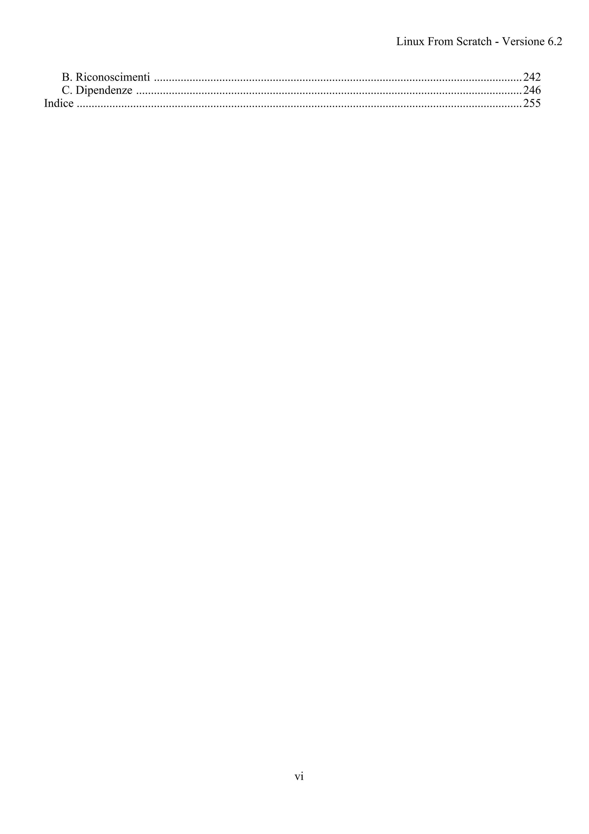 B. Riconoscimenti ............................................................................................................................242
C. Dipendenze ..................................................................................................................................246
Indice ......................................................................................................................................................255
Linux From Scratch - Versione 6.2
vi
 