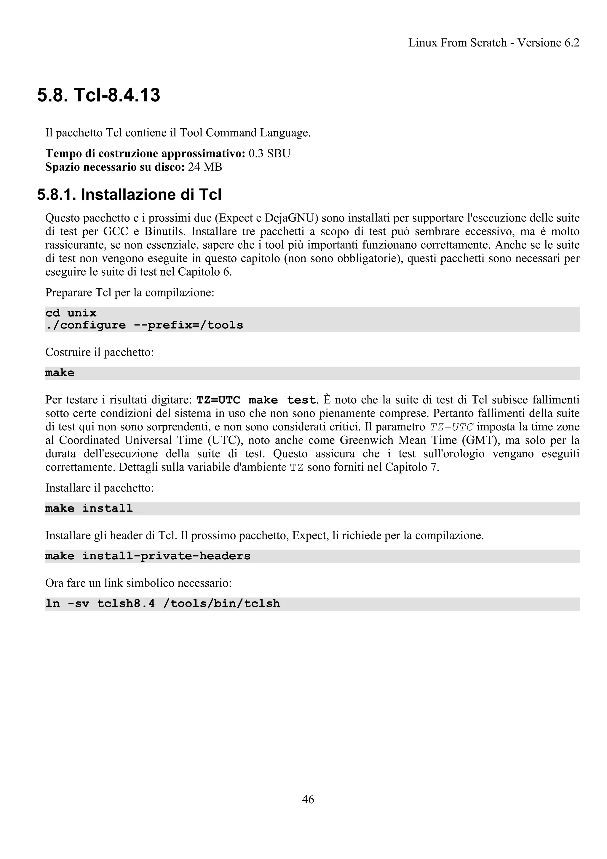 5.8. Tcl-8.4.13
Il pacchetto Tcl contiene il Tool Command Language.
Tempo di costruzione approssimativo: 0.3 SBU
Spazio necessario su disco: 24 MB
5.8.1. Installazione di Tcl
Questo pacchetto e i prossimi due (Expect e DejaGNU) sono installati per supportare l'esecuzione delle suite
di test per GCC e Binutils. Installare tre pacchetti a scopo di test può sembrare eccessivo, ma è molto
rassicurante, se non essenziale, sapere che i tool più importanti funzionano correttamente. Anche se le suite
di test non vengono eseguite in questo capitolo (non sono obbligatorie), questi pacchetti sono necessari per
eseguire le suite di test nel Capitolo 6.
Preparare Tcl per la compilazione:
cd unix
./configure --prefix=/tools
Costruire il pacchetto:
make
Per testare i risultati digitare: TZ=UTC make test. È noto che la suite di test di Tcl subisce fallimenti
sotto certe condizioni del sistema in uso che non sono pienamente comprese. Pertanto fallimenti della suite
di test qui non sono sorprendenti, e non sono considerati critici. Il parametro TZ=UTC imposta la time zone
al Coordinated Universal Time (UTC), noto anche come Greenwich Mean Time (GMT), ma solo per la
durata dell'esecuzione della suite di test. Questo assicura che i test sull'orologio vengano eseguiti
correttamente. Dettagli sulla variabile d'ambiente TZ sono forniti nel Capitolo 7.
Installare il pacchetto:
make install
Installare gli header di Tcl. Il prossimo pacchetto, Expect, li richiede per la compilazione.
make install-private-headers
Ora fare un link simbolico necessario:
ln -sv tclsh8.4 /tools/bin/tclsh
Linux From Scratch - Versione 6.2
46
 