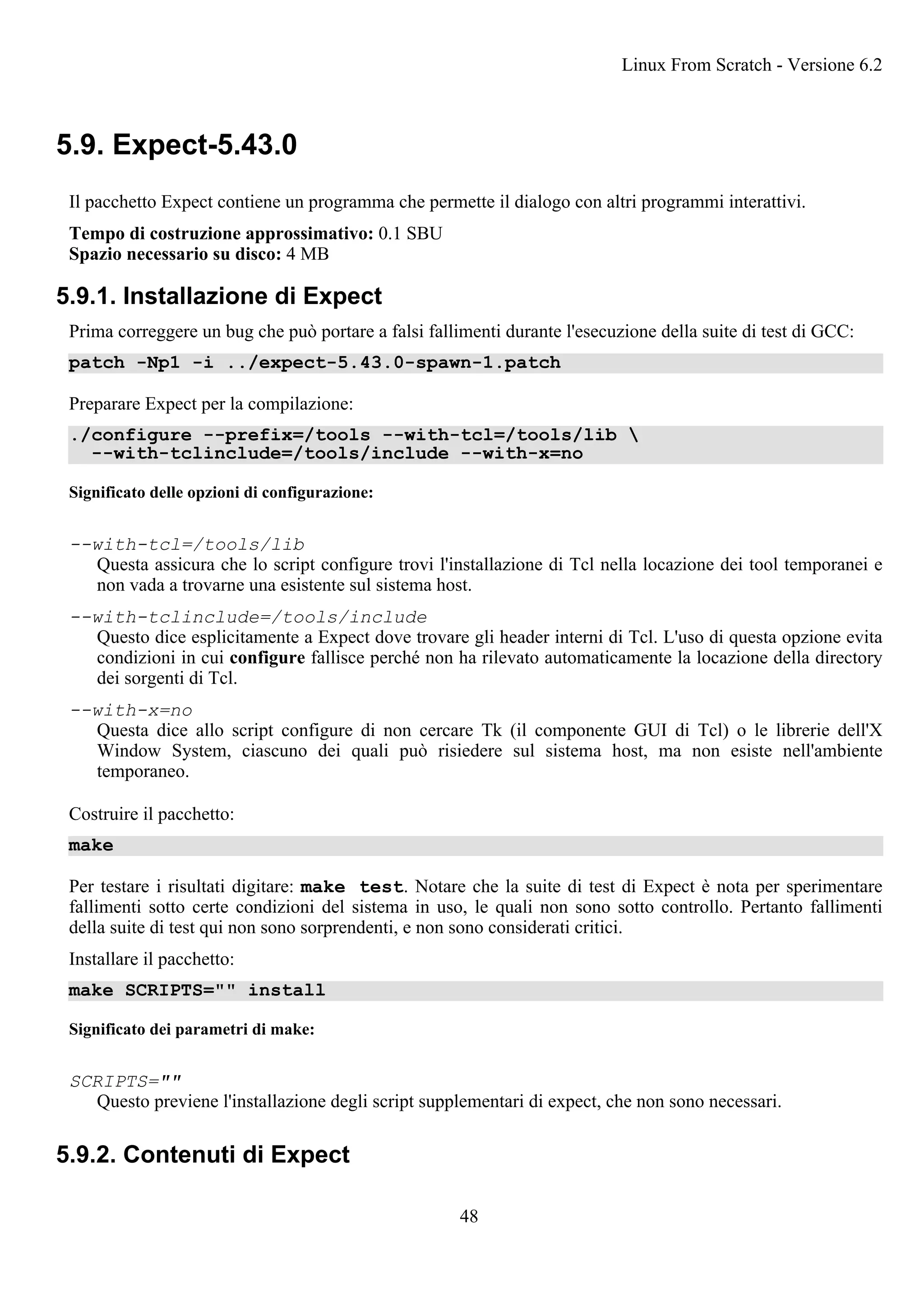 5.9. Expect-5.43.0
Il pacchetto Expect contiene un programma che permette il dialogo con altri programmi interattivi.
Tempo di costruzione approssimativo: 0.1 SBU
Spazio necessario su disco: 4 MB
5.9.1. Installazione di Expect
Prima correggere un bug che può portare a falsi fallimenti durante l'esecuzione della suite di test di GCC:
patch -Np1 -i ../expect-5.43.0-spawn-1.patch
Preparare Expect per la compilazione:
./configure --prefix=/tools --with-tcl=/tools/lib 
--with-tclinclude=/tools/include --with-x=no
Significato delle opzioni di configurazione:
--with-tcl=/tools/lib
Questa assicura che lo script configure trovi l'installazione di Tcl nella locazione dei tool temporanei e
non vada a trovarne una esistente sul sistema host.
--with-tclinclude=/tools/include
Questo dice esplicitamente a Expect dove trovare gli header interni di Tcl. L'uso di questa opzione evita
condizioni in cui configure fallisce perché non ha rilevato automaticamente la locazione della directory
dei sorgenti di Tcl.
--with-x=no
Questa dice allo script configure di non cercare Tk (il componente GUI di Tcl) o le librerie dell'X
Window System, ciascuno dei quali può risiedere sul sistema host, ma non esiste nell'ambiente
temporaneo.
Costruire il pacchetto:
make
Per testare i risultati digitare: make test. Notare che la suite di test di Expect è nota per sperimentare
fallimenti sotto certe condizioni del sistema in uso, le quali non sono sotto controllo. Pertanto fallimenti
della suite di test qui non sono sorprendenti, e non sono considerati critici.
Installare il pacchetto:
make SCRIPTS="" install
Significato dei parametri di make:
SCRIPTS=""
Questo previene l'installazione degli script supplementari di expect, che non sono necessari.
5.9.2. Contenuti di Expect
Linux From Scratch - Versione 6.2
48
 