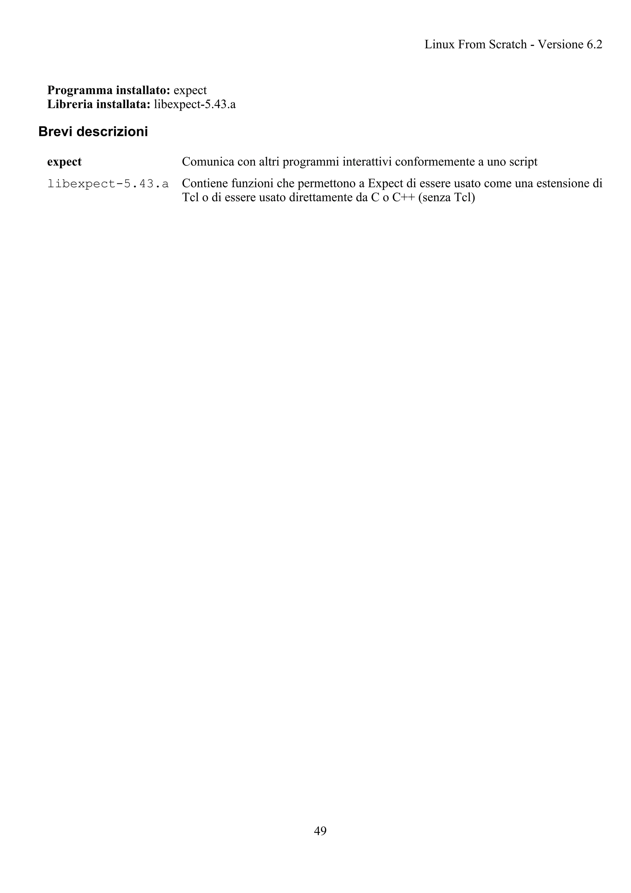 Programma installato: expect
Libreria installata: libexpect-5.43.a
Brevi descrizioni
expect Comunica con altri programmi interattivi conformemente a uno script
libexpect-5.43.a Contiene funzioni che permettono a Expect di essere usato come una estensione di
Tcl o di essere usato direttamente da C o C++ (senza Tcl)
Linux From Scratch - Versione 6.2
49
 