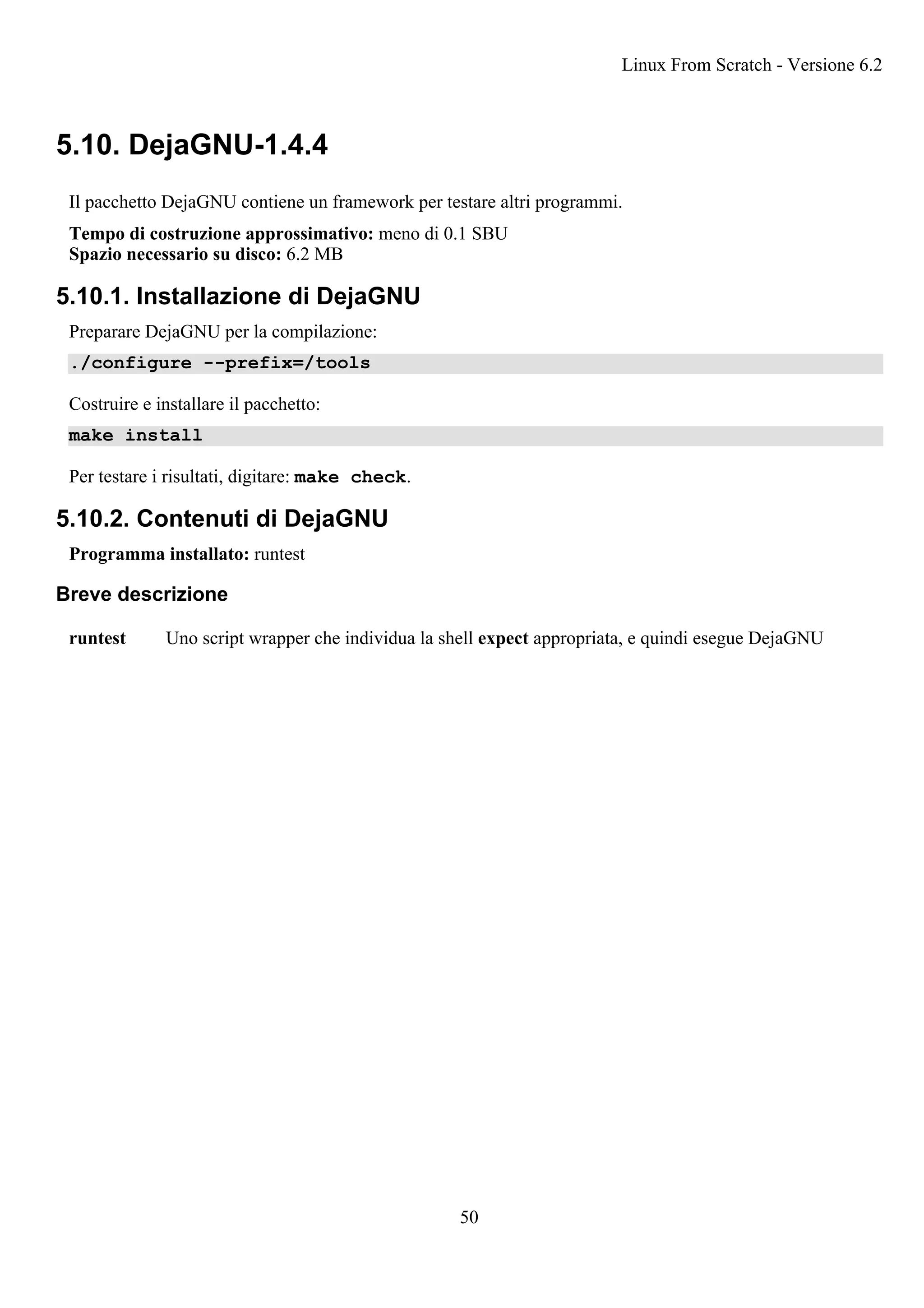 5.10. DejaGNU-1.4.4
Il pacchetto DejaGNU contiene un framework per testare altri programmi.
Tempo di costruzione approssimativo: meno di 0.1 SBU
Spazio necessario su disco: 6.2 MB
5.10.1. Installazione di DejaGNU
Preparare DejaGNU per la compilazione:
./configure --prefix=/tools
Costruire e installare il pacchetto:
make install
Per testare i risultati, digitare: make check.
5.10.2. Contenuti di DejaGNU
Programma installato: runtest
Breve descrizione
runtest Uno script wrapper che individua la shell expect appropriata, e quindi esegue DejaGNU
Linux From Scratch - Versione 6.2
50
 