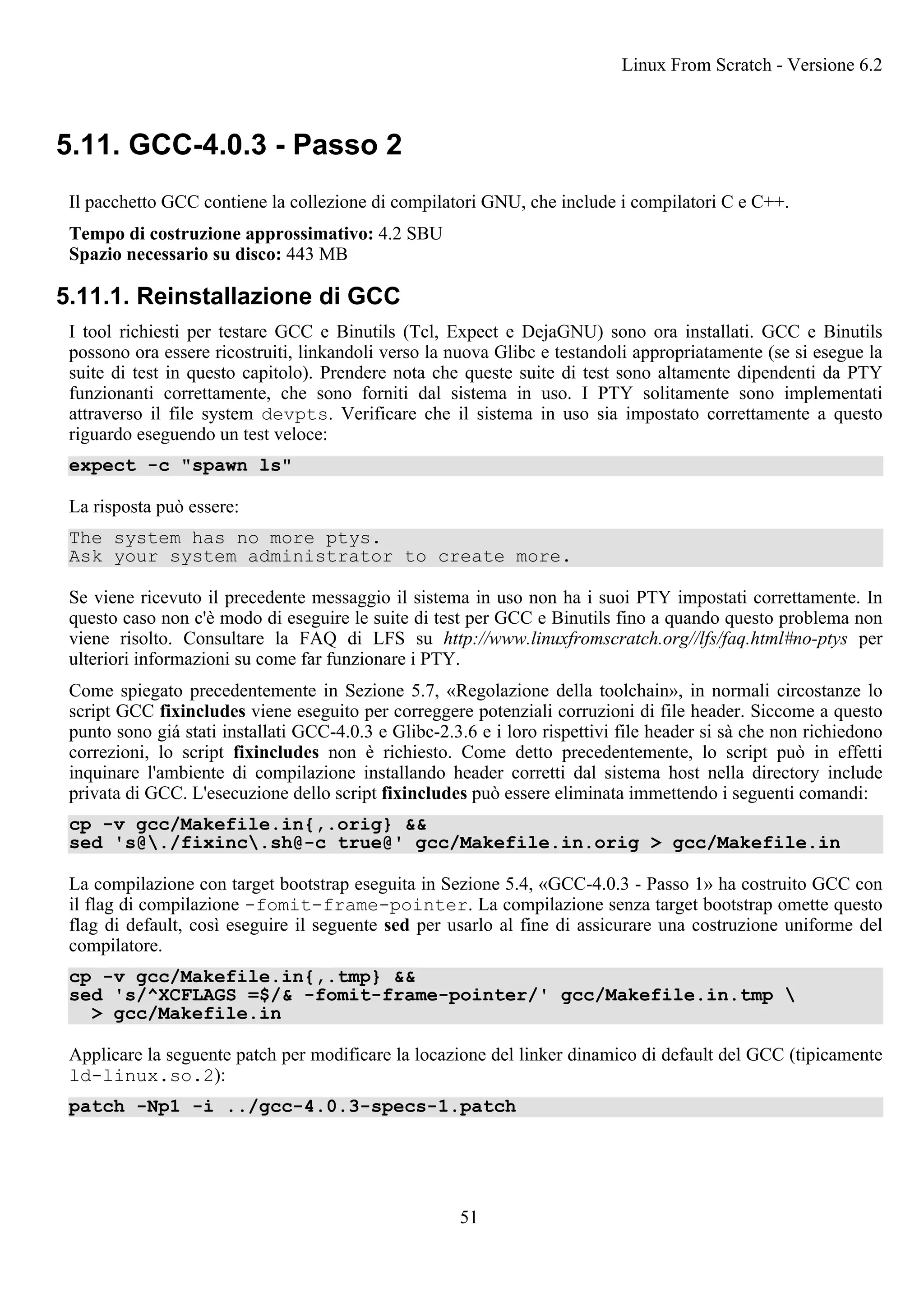 5.11. GCC-4.0.3 - Passo 2
Il pacchetto GCC contiene la collezione di compilatori GNU, che include i compilatori C e C++.
Tempo di costruzione approssimativo: 4.2 SBU
Spazio necessario su disco: 443 MB
5.11.1. Reinstallazione di GCC
I tool richiesti per testare GCC e Binutils (Tcl, Expect e DejaGNU) sono ora installati. GCC e Binutils
possono ora essere ricostruiti, linkandoli verso la nuova Glibc e testandoli appropriatamente (se si esegue la
suite di test in questo capitolo). Prendere nota che queste suite di test sono altamente dipendenti da PTY
funzionanti correttamente, che sono forniti dal sistema in uso. I PTY solitamente sono implementati
attraverso il file system devpts. Verificare che il sistema in uso sia impostato correttamente a questo
riguardo eseguendo un test veloce:
expect -c "spawn ls"
La risposta può essere:
The system has no more ptys.
Ask your system administrator to create more.
Se viene ricevuto il precedente messaggio il sistema in uso non ha i suoi PTY impostati correttamente. In
questo caso non c'è modo di eseguire le suite di test per GCC e Binutils fino a quando questo problema non
viene risolto. Consultare la FAQ di LFS su http://www.linuxfromscratch.org//lfs/faq.html#no-ptys per
ulteriori informazioni su come far funzionare i PTY.
Come spiegato precedentemente in Sezione 5.7, «Regolazione della toolchain», in normali circostanze lo
script GCC fixincludes viene eseguito per correggere potenziali corruzioni di file header. Siccome a questo
punto sono giá stati installati GCC-4.0.3 e Glibc-2.3.6 e i loro rispettivi file header si sà che non richiedono
correzioni, lo script fixincludes non è richiesto. Come detto precedentemente, lo script può in effetti
inquinare l'ambiente di compilazione installando header corretti dal sistema host nella directory include
privata di GCC. L'esecuzione dello script fixincludes può essere eliminata immettendo i seguenti comandi:
cp -v gcc/Makefile.in{,.orig} &&
sed 's@./fixinc.sh@-c true@' gcc/Makefile.in.orig > gcc/Makefile.in
La compilazione con target bootstrap eseguita in Sezione 5.4, «GCC-4.0.3 - Passo 1» ha costruito GCC con
il flag di compilazione -fomit-frame-pointer. La compilazione senza target bootstrap omette questo
flag di default, così eseguire il seguente sed per usarlo al fine di assicurare una costruzione uniforme del
compilatore.
cp -v gcc/Makefile.in{,.tmp} &&
sed 's/^XCFLAGS =$/& -fomit-frame-pointer/' gcc/Makefile.in.tmp 
> gcc/Makefile.in
Applicare la seguente patch per modificare la locazione del linker dinamico di default del GCC (tipicamente
ld-linux.so.2):
patch -Np1 -i ../gcc-4.0.3-specs-1.patch
Linux From Scratch - Versione 6.2
51
 