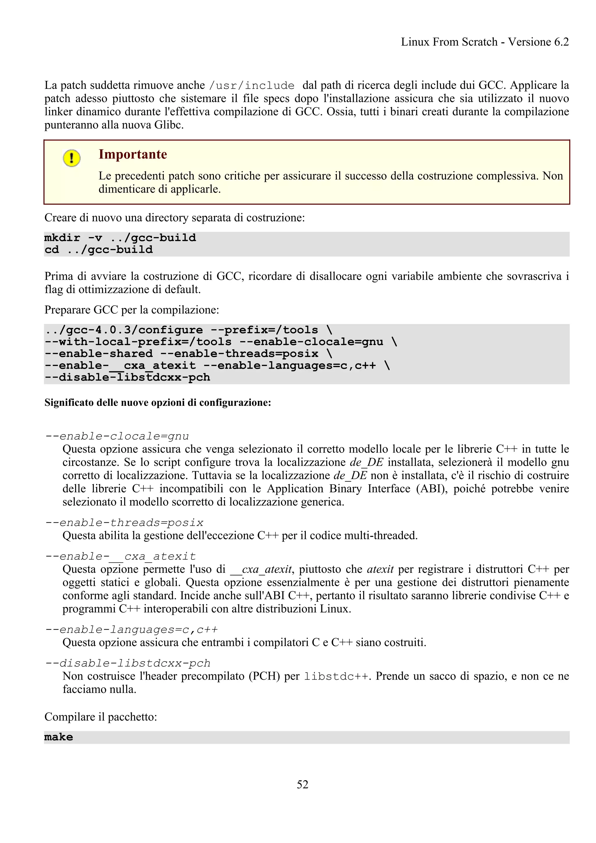 La patch suddetta rimuove anche /usr/include dal path di ricerca degli include dui GCC. Applicare la
patch adesso piuttosto che sistemare il file specs dopo l'installazione assicura che sia utilizzato il nuovo
linker dinamico durante l'effettiva compilazione di GCC. Ossia, tutti i binari creati durante la compilazione
punteranno alla nuova Glibc.
Importante
Le precedenti patch sono critiche per assicurare il successo della costruzione complessiva. Non
dimenticare di applicarle.
Creare di nuovo una directory separata di costruzione:
mkdir -v ../gcc-build
cd ../gcc-build
Prima di avviare la costruzione di GCC, ricordare di disallocare ogni variabile ambiente che sovrascriva i
flag di ottimizzazione di default.
Preparare GCC per la compilazione:
../gcc-4.0.3/configure --prefix=/tools 
--with-local-prefix=/tools --enable-clocale=gnu 
--enable-shared --enable-threads=posix 
--enable-__cxa_atexit --enable-languages=c,c++ 
--disable-libstdcxx-pch
Significato delle nuove opzioni di configurazione:
--enable-clocale=gnu
Questa opzione assicura che venga selezionato il corretto modello locale per le librerie C++ in tutte le
circostanze. Se lo script configure trova la localizzazione de_DE installata, selezionerà il modello gnu
corretto di localizzazione. Tuttavia se la localizzazione de_DE non è installata, c'è il rischio di costruire
delle librerie C++ incompatibili con le Application Binary Interface (ABI), poiché potrebbe venire
selezionato il modello scorretto di localizzazione generica.
--enable-threads=posix
Questa abilita la gestione dell'eccezione C++ per il codice multi-threaded.
--enable-__cxa_atexit
Questa opzione permette l'uso di __cxa_atexit, piuttosto che atexit per registrare i distruttori C++ per
oggetti statici e globali. Questa opzione essenzialmente è per una gestione dei distruttori pienamente
conforme agli standard. Incide anche sull'ABI C++, pertanto il risultato saranno librerie condivise C++ e
programmi C++ interoperabili con altre distribuzioni Linux.
--enable-languages=c,c++
Questa opzione assicura che entrambi i compilatori C e C++ siano costruiti.
--disable-libstdcxx-pch
Non costruisce l'header precompilato (PCH) per libstdc++. Prende un sacco di spazio, e non ce ne
facciamo nulla.
Compilare il pacchetto:
make
Linux From Scratch - Versione 6.2
52
 