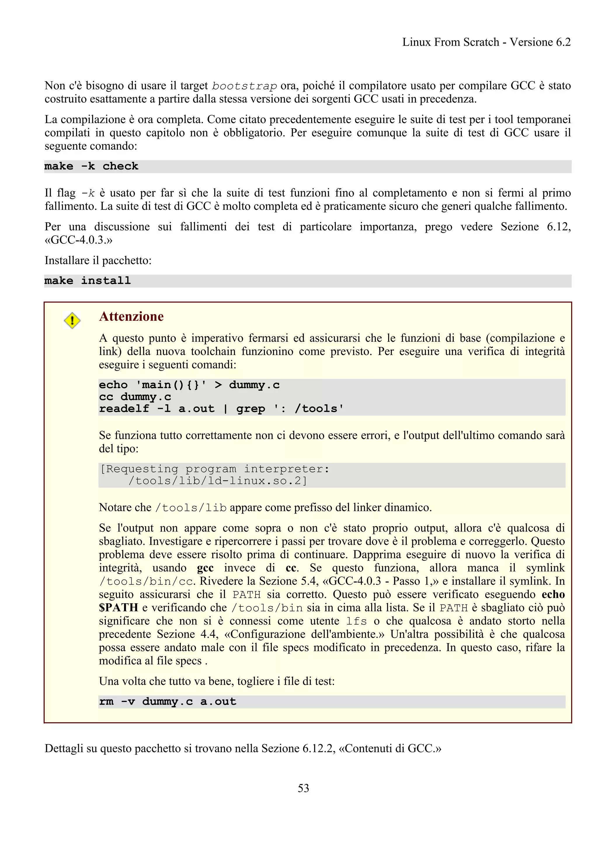 Non c'è bisogno di usare il target bootstrap ora, poiché il compilatore usato per compilare GCC è stato
costruito esattamente a partire dalla stessa versione dei sorgenti GCC usati in precedenza.
La compilazione è ora completa. Come citato precedentemente eseguire le suite di test per i tool temporanei
compilati in questo capitolo non è obbligatorio. Per eseguire comunque la suite di test di GCC usare il
seguente comando:
make -k check
Il flag -k è usato per far sì che la suite di test funzioni fino al completamento e non si fermi al primo
fallimento. La suite di test di GCC è molto completa ed è praticamente sicuro che generi qualche fallimento.
Per una discussione sui fallimenti dei test di particolare importanza, prego vedere Sezione 6.12,
«GCC-4.0.3.»
Installare il pacchetto:
make install
Attenzione
A questo punto è imperativo fermarsi ed assicurarsi che le funzioni di base (compilazione e
link) della nuova toolchain funzionino come previsto. Per eseguire una verifica di integrità
eseguire i seguenti comandi:
echo 'main(){}' > dummy.c
cc dummy.c
readelf -l a.out | grep ': /tools'
Se funziona tutto correttamente non ci devono essere errori, e l'output dell'ultimo comando sarà
del tipo:
[Requesting program interpreter:
/tools/lib/ld-linux.so.2]
Notare che /tools/lib appare come prefisso del linker dinamico.
Se l'output non appare come sopra o non c'è stato proprio output, allora c'è qualcosa di
sbagliato. Investigare e ripercorrere i passi per trovare dove è il problema e correggerlo. Questo
problema deve essere risolto prima di continuare. Dapprima eseguire di nuovo la verifica di
integrità, usando gcc invece di cc. Se questo funziona, allora manca il symlink
/tools/bin/cc. Rivedere la Sezione 5.4, «GCC-4.0.3 - Passo 1,» e installare il symlink. In
seguito assicurarsi che il PATH sia corretto. Questo può essere verificato eseguendo echo
$PATH e verificando che /tools/bin sia in cima alla lista. Se il PATH è sbagliato ciò può
significare che non si è connessi come utente lfs o che qualcosa è andato storto nella
precedente Sezione 4.4, «Configurazione dell'ambiente.» Un'altra possibilità è che qualcosa
possa essere andato male con il file specs modificato in precedenza. In questo caso, rifare la
modifica al file specs .
Una volta che tutto va bene, togliere i file di test:
rm -v dummy.c a.out
Dettagli su questo pacchetto si trovano nella Sezione 6.12.2, «Contenuti di GCC.»
Linux From Scratch - Versione 6.2
53
 