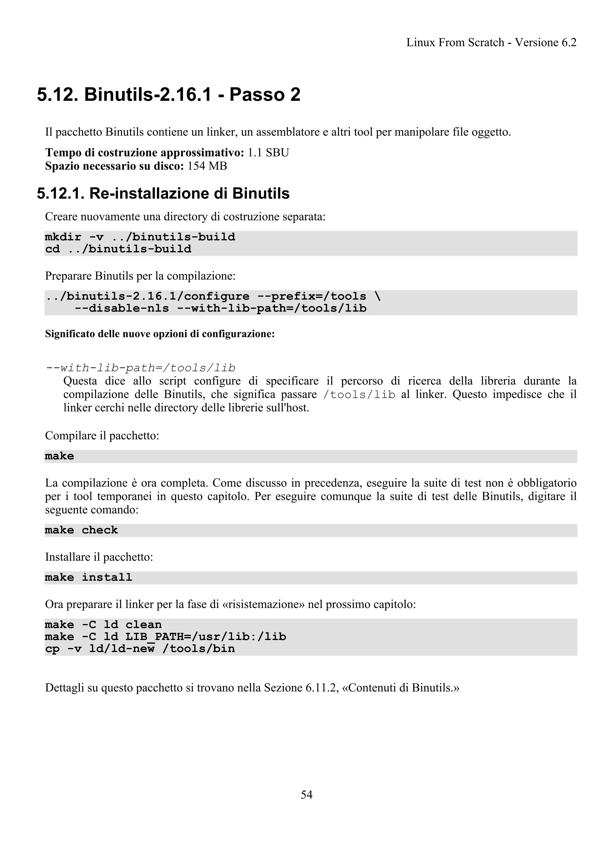 5.12. Binutils-2.16.1 - Passo 2
Il pacchetto Binutils contiene un linker, un assemblatore e altri tool per manipolare file oggetto.
Tempo di costruzione approssimativo: 1.1 SBU
Spazio necessario su disco: 154 MB
5.12.1. Re-installazione di Binutils
Creare nuovamente una directory di costruzione separata:
mkdir -v ../binutils-build
cd ../binutils-build
Preparare Binutils per la compilazione:
../binutils-2.16.1/configure --prefix=/tools 
--disable-nls --with-lib-path=/tools/lib
Significato delle nuove opzioni di configurazione:
--with-lib-path=/tools/lib
Questa dice allo script configure di specificare il percorso di ricerca della libreria durante la
compilazione delle Binutils, che significa passare /tools/lib al linker. Questo impedisce che il
linker cerchi nelle directory delle librerie sull'host.
Compilare il pacchetto:
make
La compilazione è ora completa. Come discusso in precedenza, eseguire la suite di test non è obbligatorio
per i tool temporanei in questo capitolo. Per eseguire comunque la suite di test delle Binutils, digitare il
seguente comando:
make check
Installare il pacchetto:
make install
Ora preparare il linker per la fase di «risistemazione» nel prossimo capitolo:
make -C ld clean
make -C ld LIB_PATH=/usr/lib:/lib
cp -v ld/ld-new /tools/bin
Dettagli su questo pacchetto si trovano nella Sezione 6.11.2, «Contenuti di Binutils.»
Linux From Scratch - Versione 6.2
54
 