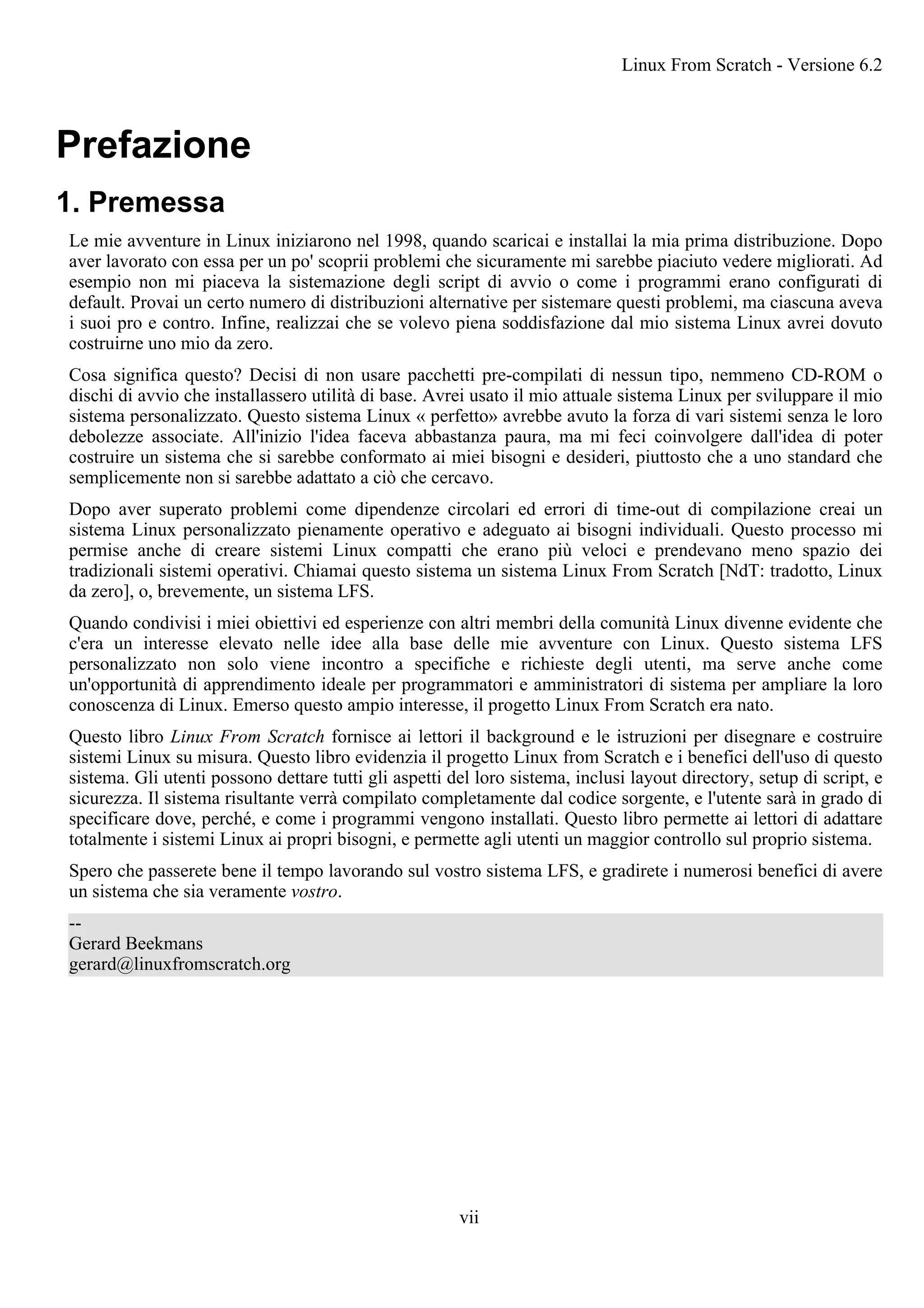 Prefazione
1. Premessa
Le mie avventure in Linux iniziarono nel 1998, quando scaricai e installai la mia prima distribuzione. Dopo
aver lavorato con essa per un po' scoprii problemi che sicuramente mi sarebbe piaciuto vedere migliorati. Ad
esempio non mi piaceva la sistemazione degli script di avvio o come i programmi erano configurati di
default. Provai un certo numero di distribuzioni alternative per sistemare questi problemi, ma ciascuna aveva
i suoi pro e contro. Infine, realizzai che se volevo piena soddisfazione dal mio sistema Linux avrei dovuto
costruirne uno mio da zero.
Cosa significa questo? Decisi di non usare pacchetti pre-compilati di nessun tipo, nemmeno CD-ROM o
dischi di avvio che installassero utilità di base. Avrei usato il mio attuale sistema Linux per sviluppare il mio
sistema personalizzato. Questo sistema Linux « perfetto» avrebbe avuto la forza di vari sistemi senza le loro
debolezze associate. All'inizio l'idea faceva abbastanza paura, ma mi feci coinvolgere dall'idea di poter
costruire un sistema che si sarebbe conformato ai miei bisogni e desideri, piuttosto che a uno standard che
semplicemente non si sarebbe adattato a ciò che cercavo.
Dopo aver superato problemi come dipendenze circolari ed errori di time-out di compilazione creai un
sistema Linux personalizzato pienamente operativo e adeguato ai bisogni individuali. Questo processo mi
permise anche di creare sistemi Linux compatti che erano più veloci e prendevano meno spazio dei
tradizionali sistemi operativi. Chiamai questo sistema un sistema Linux From Scratch [NdT: tradotto, Linux
da zero], o, brevemente, un sistema LFS.
Quando condivisi i miei obiettivi ed esperienze con altri membri della comunità Linux divenne evidente che
c'era un interesse elevato nelle idee alla base delle mie avventure con Linux. Questo sistema LFS
personalizzato non solo viene incontro a specifiche e richieste degli utenti, ma serve anche come
un'opportunità di apprendimento ideale per programmatori e amministratori di sistema per ampliare la loro
conoscenza di Linux. Emerso questo ampio interesse, il progetto Linux From Scratch era nato.
Questo libro Linux From Scratch fornisce ai lettori il background e le istruzioni per disegnare e costruire
sistemi Linux su misura. Questo libro evidenzia il progetto Linux from Scratch e i benefici dell'uso di questo
sistema. Gli utenti possono dettare tutti gli aspetti del loro sistema, inclusi layout directory, setup di script, e
sicurezza. Il sistema risultante verrà compilato completamente dal codice sorgente, e l'utente sarà in grado di
specificare dove, perché, e come i programmi vengono installati. Questo libro permette ai lettori di adattare
totalmente i sistemi Linux ai propri bisogni, e permette agli utenti un maggior controllo sul proprio sistema.
Spero che passerete bene il tempo lavorando sul vostro sistema LFS, e gradirete i numerosi benefici di avere
un sistema che sia veramente vostro.
--
Gerard Beekmans
gerard@linuxfromscratch.org
Linux From Scratch - Versione 6.2
vii
 