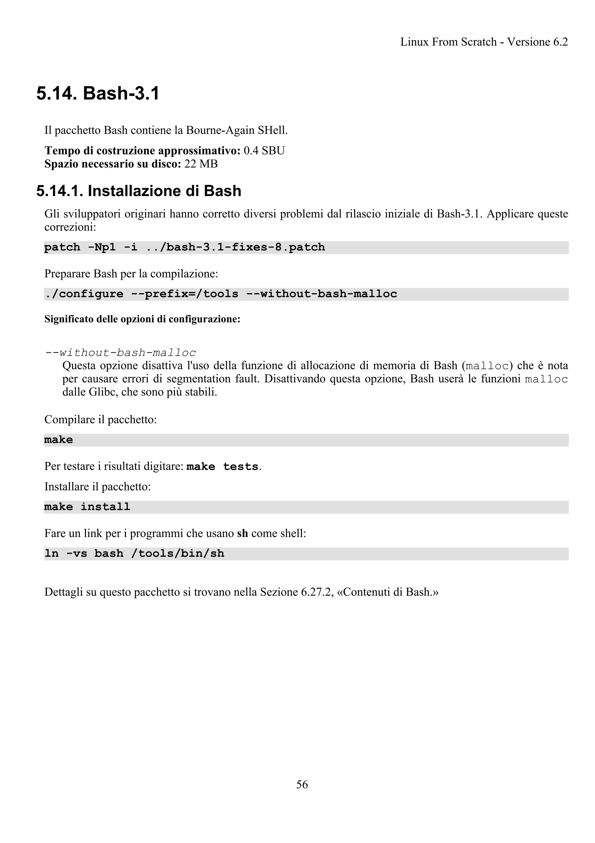 5.14. Bash-3.1
Il pacchetto Bash contiene la Bourne-Again SHell.
Tempo di costruzione approssimativo: 0.4 SBU
Spazio necessario su disco: 22 MB
5.14.1. Installazione di Bash
Gli sviluppatori originari hanno corretto diversi problemi dal rilascio iniziale di Bash-3.1. Applicare queste
correzioni:
patch -Np1 -i ../bash-3.1-fixes-8.patch
Preparare Bash per la compilazione:
./configure --prefix=/tools --without-bash-malloc
Significato delle opzioni di configurazione:
--without-bash-malloc
Questa opzione disattiva l'uso della funzione di allocazione di memoria di Bash (malloc) che è nota
per causare errori di segmentation fault. Disattivando questa opzione, Bash userà le funzioni malloc
dalle Glibc, che sono più stabili.
Compilare il pacchetto:
make
Per testare i risultati digitare: make tests.
Installare il pacchetto:
make install
Fare un link per i programmi che usano sh come shell:
ln -vs bash /tools/bin/sh
Dettagli su questo pacchetto si trovano nella Sezione 6.27.2, «Contenuti di Bash.»
Linux From Scratch - Versione 6.2
56
 