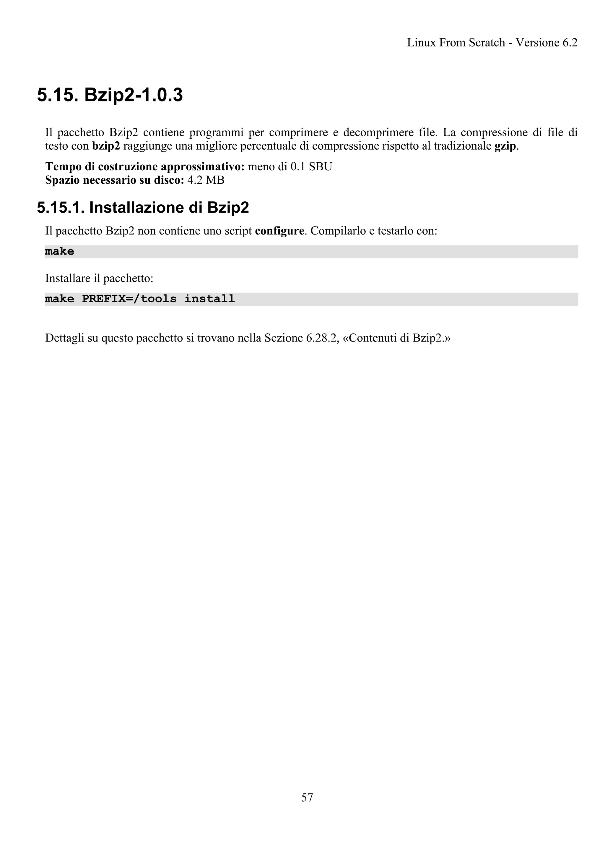 5.15. Bzip2-1.0.3
Il pacchetto Bzip2 contiene programmi per comprimere e decomprimere file. La compressione di file di
testo con bzip2 raggiunge una migliore percentuale di compressione rispetto al tradizionale gzip.
Tempo di costruzione approssimativo: meno di 0.1 SBU
Spazio necessario su disco: 4.2 MB
5.15.1. Installazione di Bzip2
Il pacchetto Bzip2 non contiene uno script configure. Compilarlo e testarlo con:
make
Installare il pacchetto:
make PREFIX=/tools install
Dettagli su questo pacchetto si trovano nella Sezione 6.28.2, «Contenuti di Bzip2.»
Linux From Scratch - Versione 6.2
57
 