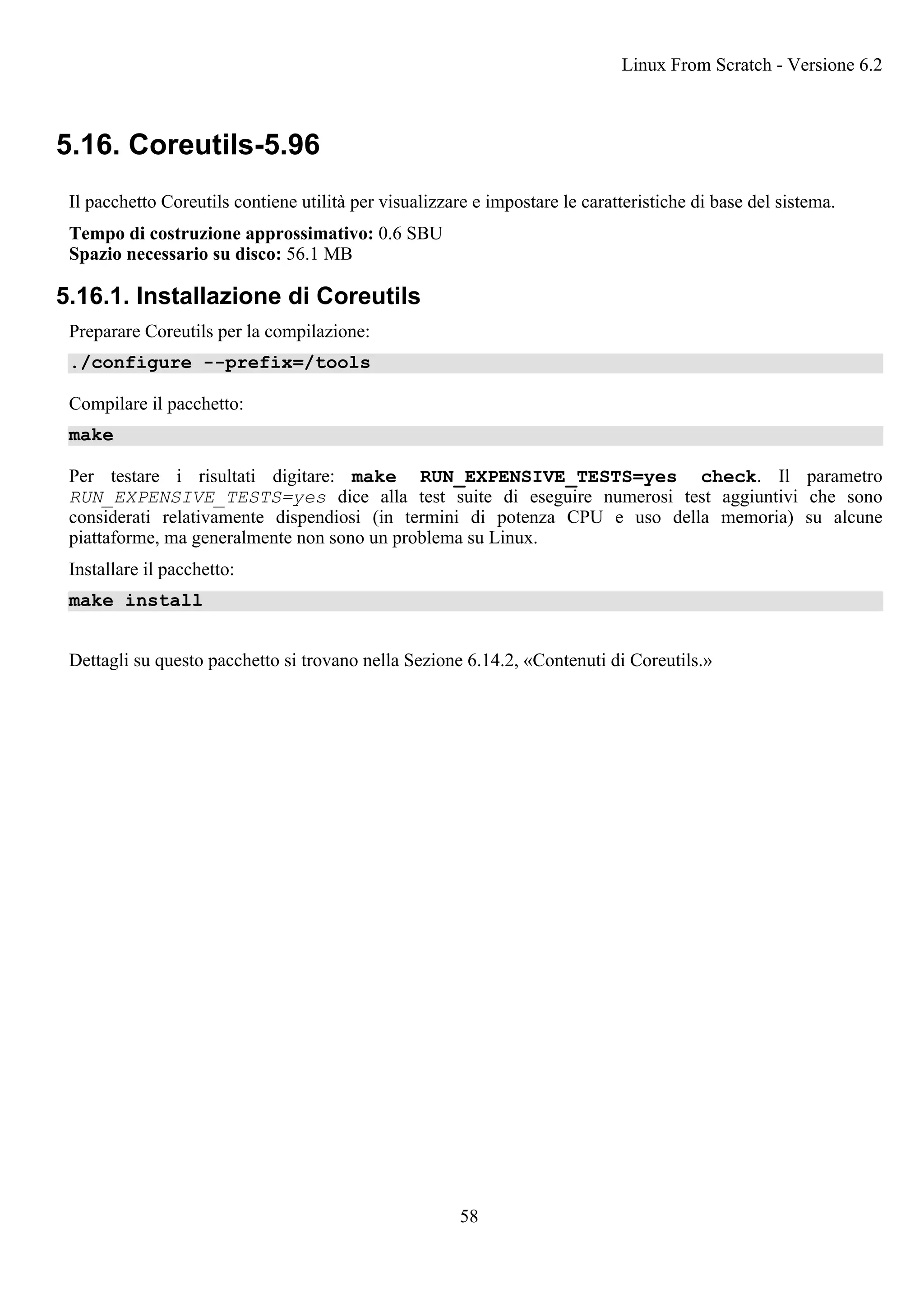 5.16. Coreutils-5.96
Il pacchetto Coreutils contiene utilità per visualizzare e impostare le caratteristiche di base del sistema.
Tempo di costruzione approssimativo: 0.6 SBU
Spazio necessario su disco: 56.1 MB
5.16.1. Installazione di Coreutils
Preparare Coreutils per la compilazione:
./configure --prefix=/tools
Compilare il pacchetto:
make
Per testare i risultati digitare: make RUN_EXPENSIVE_TESTS=yes check. Il parametro
RUN_EXPENSIVE_TESTS=yes dice alla test suite di eseguire numerosi test aggiuntivi che sono
considerati relativamente dispendiosi (in termini di potenza CPU e uso della memoria) su alcune
piattaforme, ma generalmente non sono un problema su Linux.
Installare il pacchetto:
make install
Dettagli su questo pacchetto si trovano nella Sezione 6.14.2, «Contenuti di Coreutils.»
Linux From Scratch - Versione 6.2
58
 