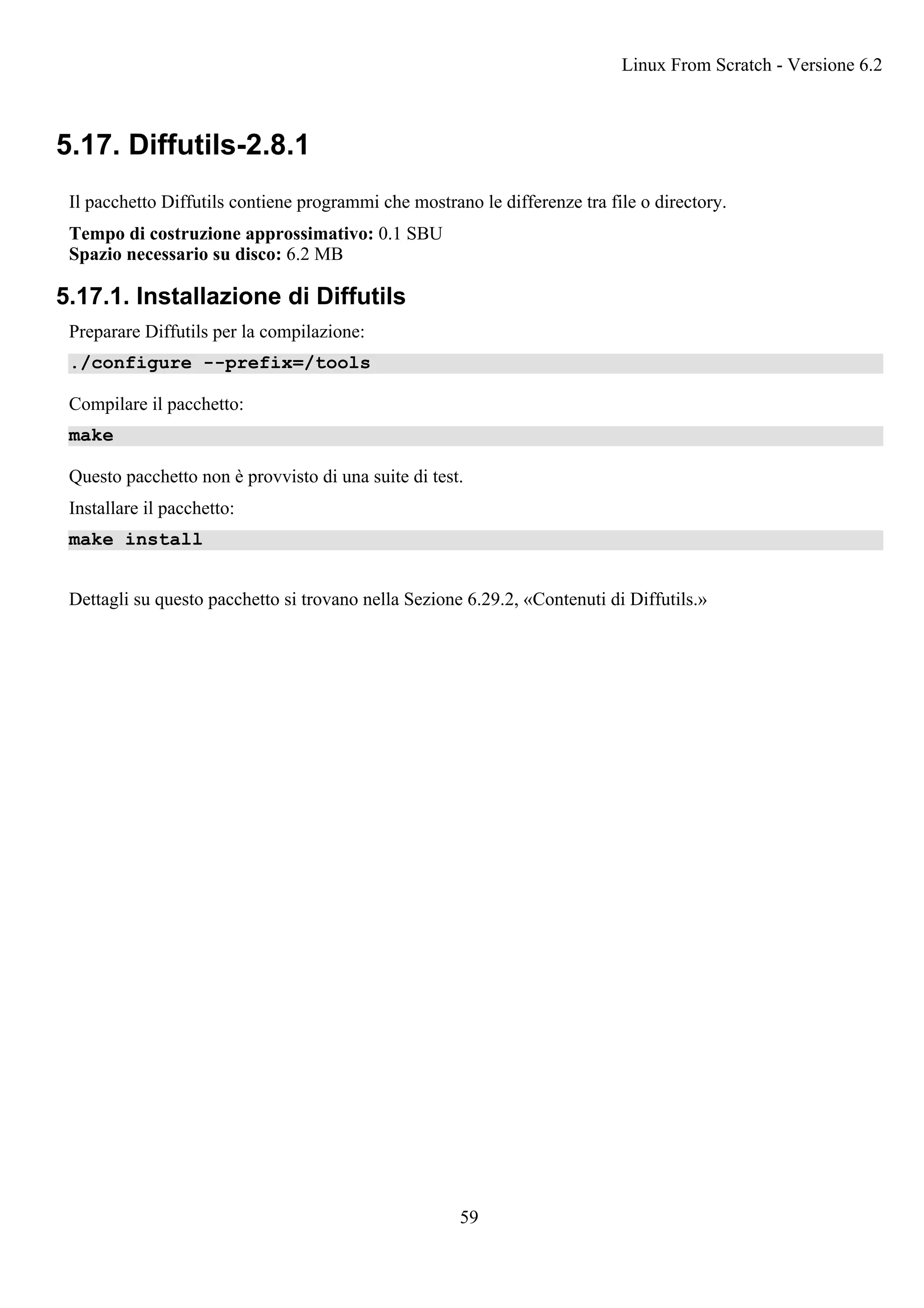 5.17. Diffutils-2.8.1
Il pacchetto Diffutils contiene programmi che mostrano le differenze tra file o directory.
Tempo di costruzione approssimativo: 0.1 SBU
Spazio necessario su disco: 6.2 MB
5.17.1. Installazione di Diffutils
Preparare Diffutils per la compilazione:
./configure --prefix=/tools
Compilare il pacchetto:
make
Questo pacchetto non è provvisto di una suite di test.
Installare il pacchetto:
make install
Dettagli su questo pacchetto si trovano nella Sezione 6.29.2, «Contenuti di Diffutils.»
Linux From Scratch - Versione 6.2
59
 