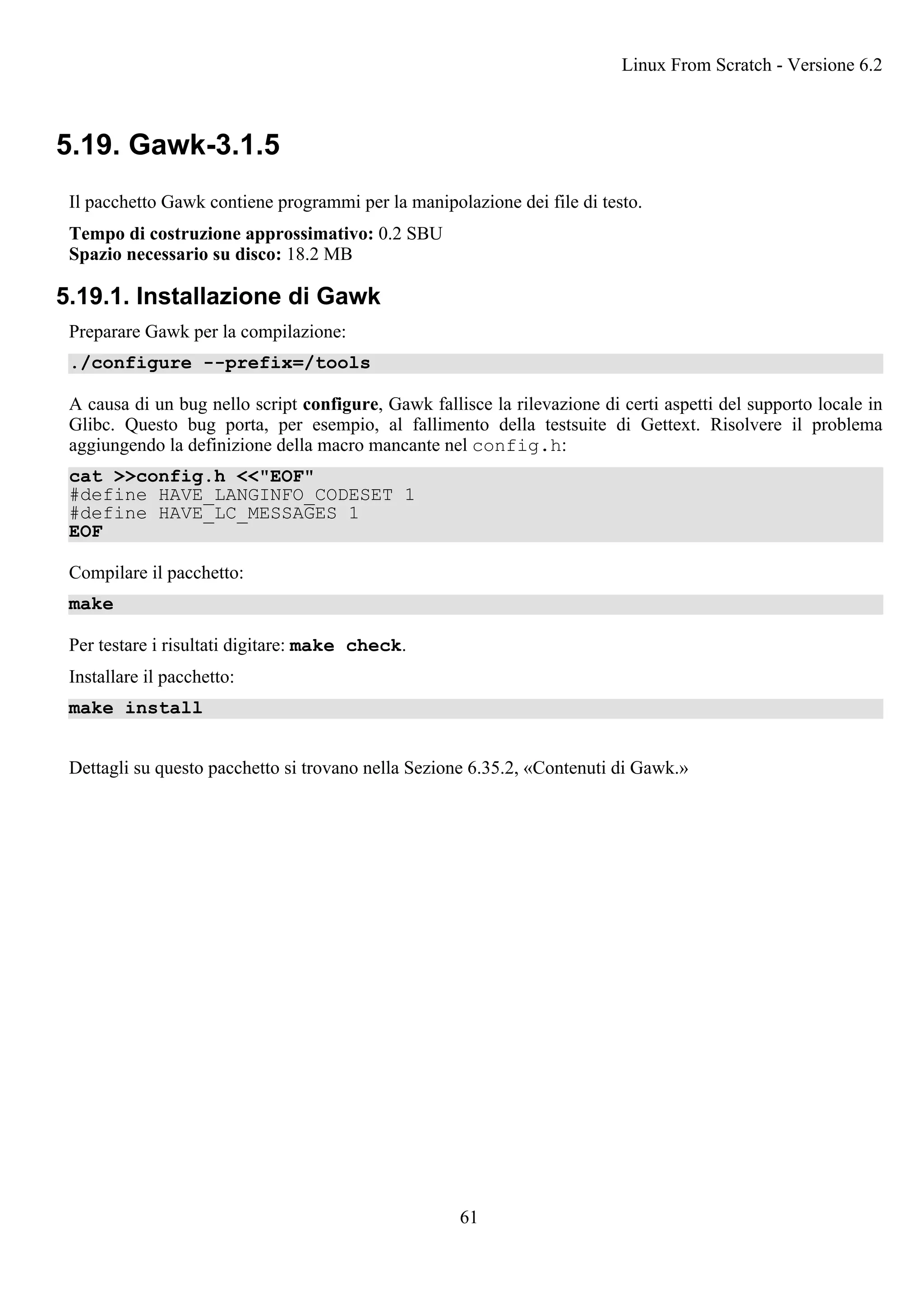 5.19. Gawk-3.1.5
Il pacchetto Gawk contiene programmi per la manipolazione dei file di testo.
Tempo di costruzione approssimativo: 0.2 SBU
Spazio necessario su disco: 18.2 MB
5.19.1. Installazione di Gawk
Preparare Gawk per la compilazione:
./configure --prefix=/tools
A causa di un bug nello script configure, Gawk fallisce la rilevazione di certi aspetti del supporto locale in
Glibc. Questo bug porta, per esempio, al fallimento della testsuite di Gettext. Risolvere il problema
aggiungendo la definizione della macro mancante nel config.h:
cat >>config.h <<"EOF"
#define HAVE_LANGINFO_CODESET 1
#define HAVE_LC_MESSAGES 1
EOF
Compilare il pacchetto:
make
Per testare i risultati digitare: make check.
Installare il pacchetto:
make install
Dettagli su questo pacchetto si trovano nella Sezione 6.35.2, «Contenuti di Gawk.»
Linux From Scratch - Versione 6.2
61
 