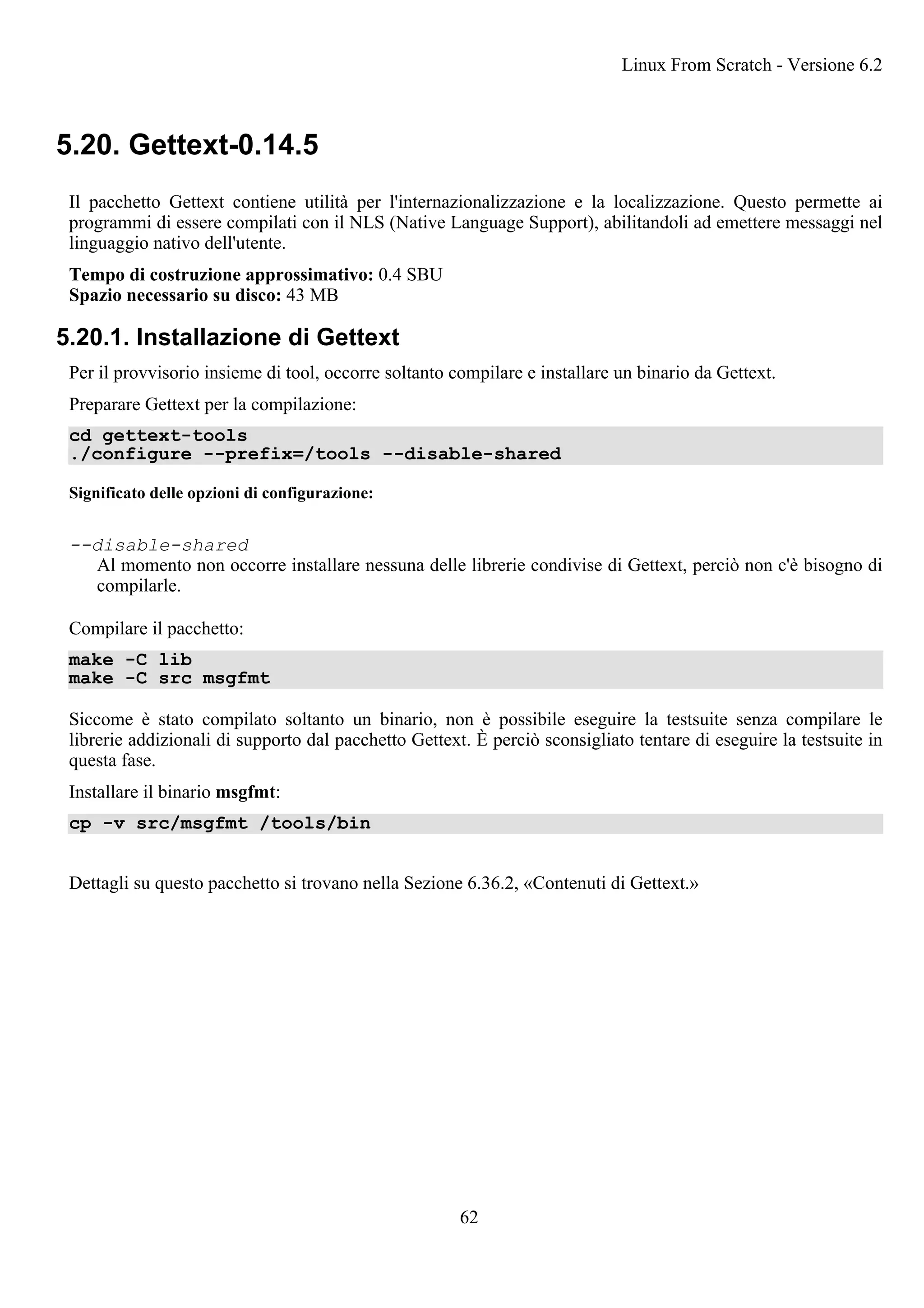 5.20. Gettext-0.14.5
Il pacchetto Gettext contiene utilità per l'internazionalizzazione e la localizzazione. Questo permette ai
programmi di essere compilati con il NLS (Native Language Support), abilitandoli ad emettere messaggi nel
linguaggio nativo dell'utente.
Tempo di costruzione approssimativo: 0.4 SBU
Spazio necessario su disco: 43 MB
5.20.1. Installazione di Gettext
Per il provvisorio insieme di tool, occorre soltanto compilare e installare un binario da Gettext.
Preparare Gettext per la compilazione:
cd gettext-tools
./configure --prefix=/tools --disable-shared
Significato delle opzioni di configurazione:
--disable-shared
Al momento non occorre installare nessuna delle librerie condivise di Gettext, perciò non c'è bisogno di
compilarle.
Compilare il pacchetto:
make -C lib
make -C src msgfmt
Siccome è stato compilato soltanto un binario, non è possibile eseguire la testsuite senza compilare le
librerie addizionali di supporto dal pacchetto Gettext. È perciò sconsigliato tentare di eseguire la testsuite in
questa fase.
Installare il binario msgfmt:
cp -v src/msgfmt /tools/bin
Dettagli su questo pacchetto si trovano nella Sezione 6.36.2, «Contenuti di Gettext.»
Linux From Scratch - Versione 6.2
62
 