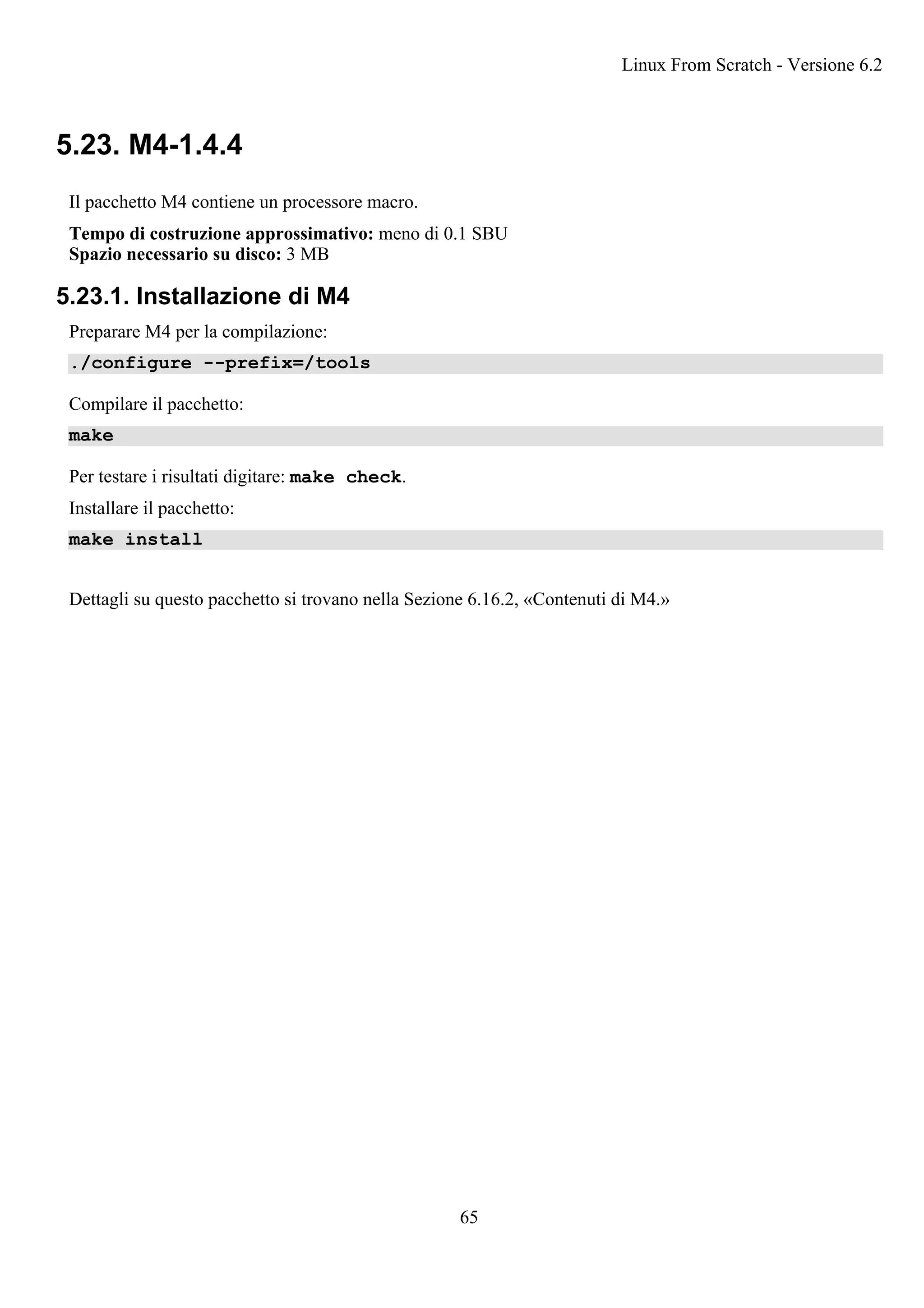 5.23. M4-1.4.4
Il pacchetto M4 contiene un processore macro.
Tempo di costruzione approssimativo: meno di 0.1 SBU
Spazio necessario su disco: 3 MB
5.23.1. Installazione di M4
Preparare M4 per la compilazione:
./configure --prefix=/tools
Compilare il pacchetto:
make
Per testare i risultati digitare: make check.
Installare il pacchetto:
make install
Dettagli su questo pacchetto si trovano nella Sezione 6.16.2, «Contenuti di M4.»
Linux From Scratch - Versione 6.2
65
 