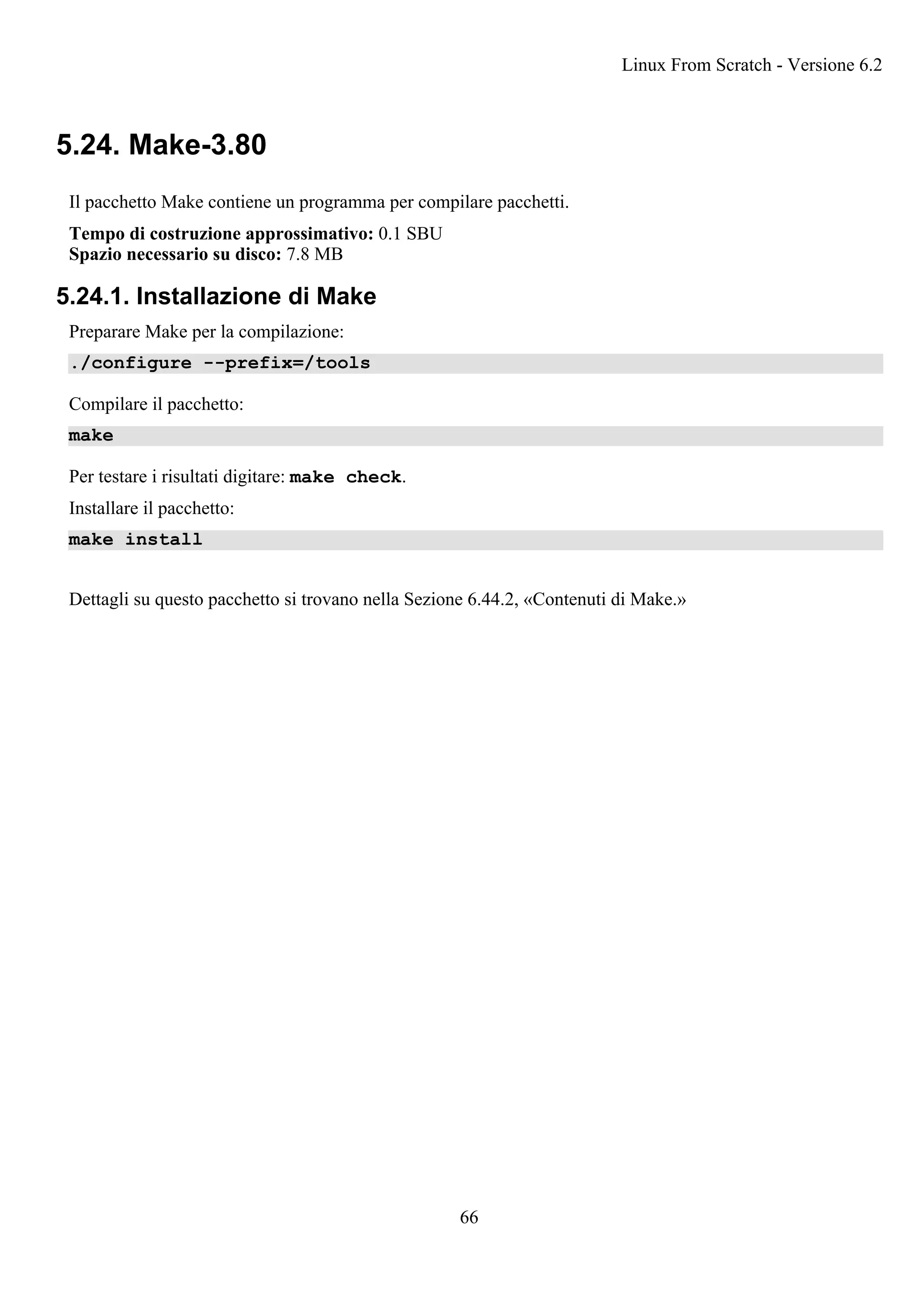 5.24. Make-3.80
Il pacchetto Make contiene un programma per compilare pacchetti.
Tempo di costruzione approssimativo: 0.1 SBU
Spazio necessario su disco: 7.8 MB
5.24.1. Installazione di Make
Preparare Make per la compilazione:
./configure --prefix=/tools
Compilare il pacchetto:
make
Per testare i risultati digitare: make check.
Installare il pacchetto:
make install
Dettagli su questo pacchetto si trovano nella Sezione 6.44.2, «Contenuti di Make.»
Linux From Scratch - Versione 6.2
66
 