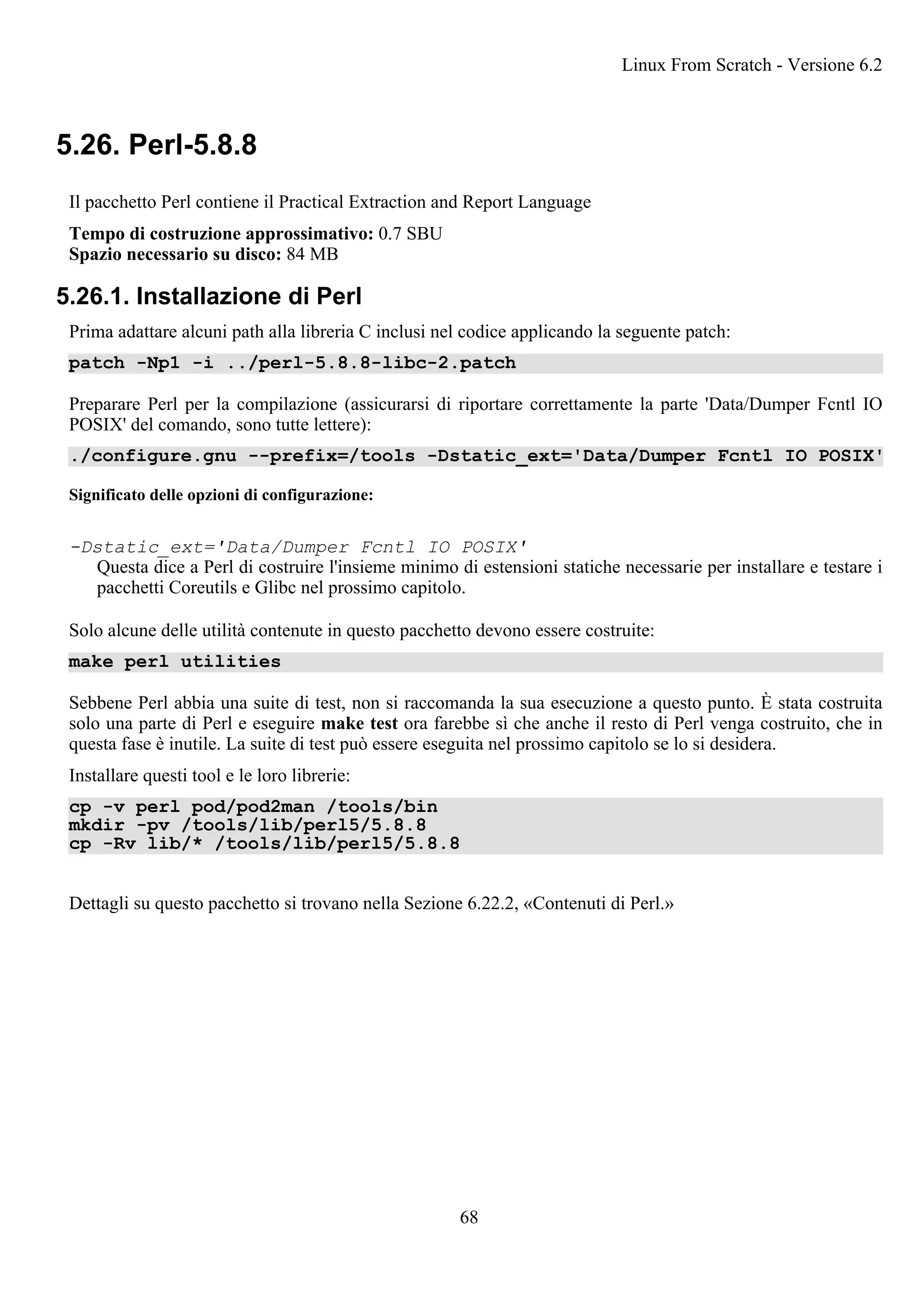 5.26. Perl-5.8.8
Il pacchetto Perl contiene il Practical Extraction and Report Language
Tempo di costruzione approssimativo: 0.7 SBU
Spazio necessario su disco: 84 MB
5.26.1. Installazione di Perl
Prima adattare alcuni path alla libreria C inclusi nel codice applicando la seguente patch:
patch -Np1 -i ../perl-5.8.8-libc-2.patch
Preparare Perl per la compilazione (assicurarsi di riportare correttamente la parte 'Data/Dumper Fcntl IO
POSIX' del comando, sono tutte lettere):
./configure.gnu --prefix=/tools -Dstatic_ext='Data/Dumper Fcntl IO POSIX'
Significato delle opzioni di configurazione:
-Dstatic_ext='Data/Dumper Fcntl IO POSIX'
Questa dice a Perl di costruire l'insieme minimo di estensioni statiche necessarie per installare e testare i
pacchetti Coreutils e Glibc nel prossimo capitolo.
Solo alcune delle utilità contenute in questo pacchetto devono essere costruite:
make perl utilities
Sebbene Perl abbia una suite di test, non si raccomanda la sua esecuzione a questo punto. È stata costruita
solo una parte di Perl e eseguire make test ora farebbe sì che anche il resto di Perl venga costruito, che in
questa fase è inutile. La suite di test può essere eseguita nel prossimo capitolo se lo si desidera.
Installare questi tool e le loro librerie:
cp -v perl pod/pod2man /tools/bin
mkdir -pv /tools/lib/perl5/5.8.8
cp -Rv lib/* /tools/lib/perl5/5.8.8
Dettagli su questo pacchetto si trovano nella Sezione 6.22.2, «Contenuti di Perl.»
Linux From Scratch - Versione 6.2
68
 