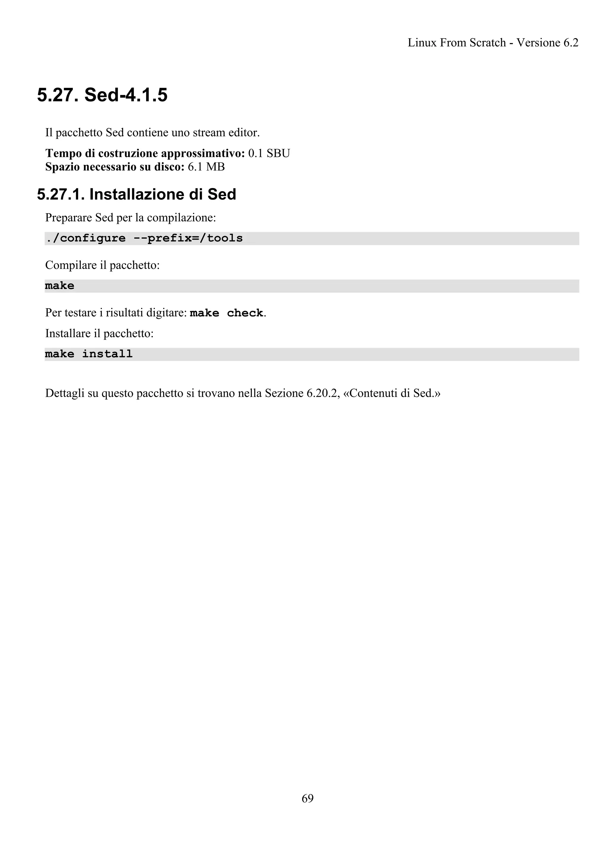 5.27. Sed-4.1.5
Il pacchetto Sed contiene uno stream editor.
Tempo di costruzione approssimativo: 0.1 SBU
Spazio necessario su disco: 6.1 MB
5.27.1. Installazione di Sed
Preparare Sed per la compilazione:
./configure --prefix=/tools
Compilare il pacchetto:
make
Per testare i risultati digitare: make check.
Installare il pacchetto:
make install
Dettagli su questo pacchetto si trovano nella Sezione 6.20.2, «Contenuti di Sed.»
Linux From Scratch - Versione 6.2
69
 