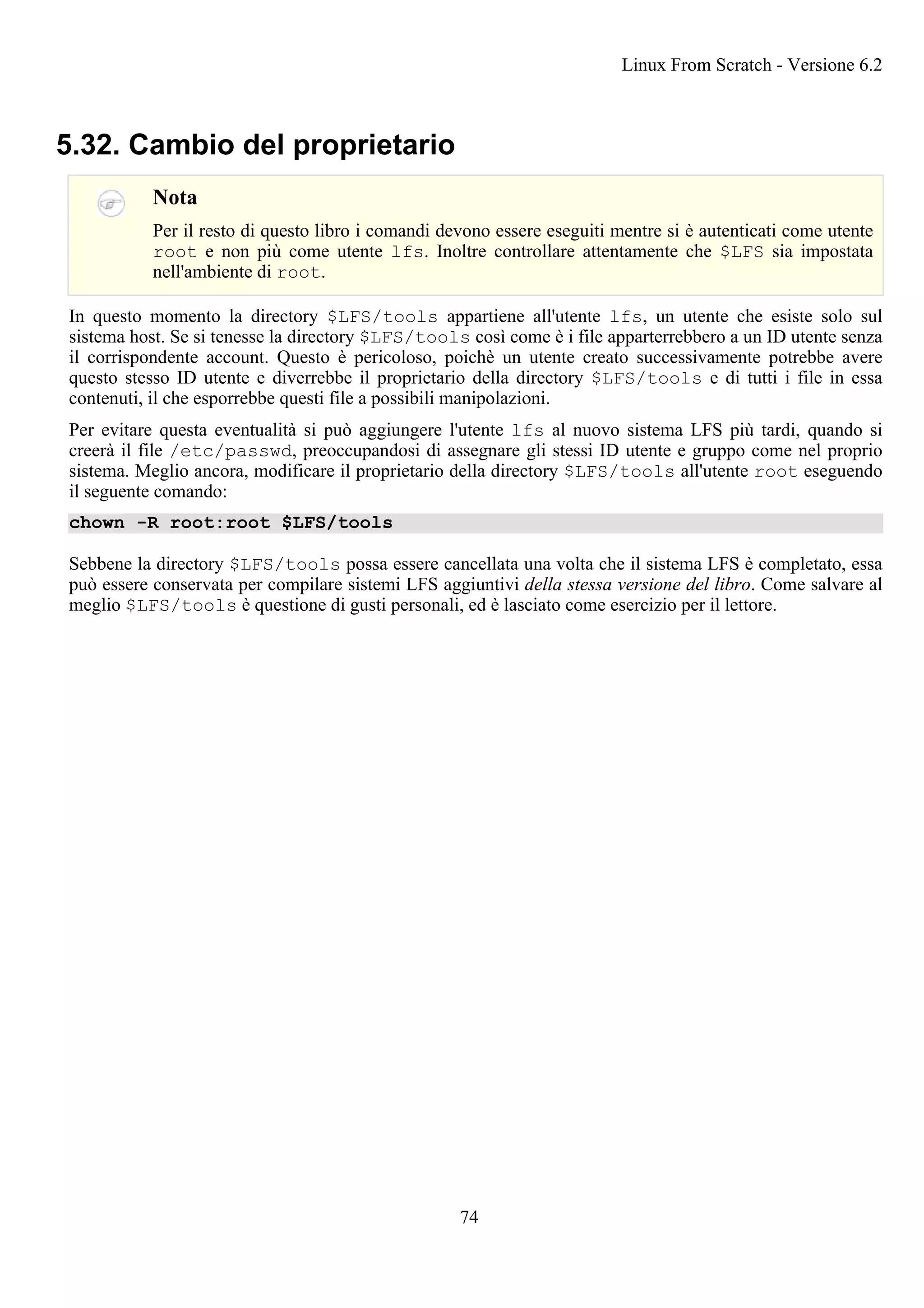 5.32. Cambio del proprietario
Nota
Per il resto di questo libro i comandi devono essere eseguiti mentre si è autenticati come utente
root e non più come utente lfs. Inoltre controllare attentamente che $LFS sia impostata
nell'ambiente di root.
In questo momento la directory $LFS/tools appartiene all'utente lfs, un utente che esiste solo sul
sistema host. Se si tenesse la directory $LFS/tools così come è i file apparterrebbero a un ID utente senza
il corrispondente account. Questo è pericoloso, poichè un utente creato successivamente potrebbe avere
questo stesso ID utente e diverrebbe il proprietario della directory $LFS/tools e di tutti i file in essa
contenuti, il che esporrebbe questi file a possibili manipolazioni.
Per evitare questa eventualità si può aggiungere l'utente lfs al nuovo sistema LFS più tardi, quando si
creerà il file /etc/passwd, preoccupandosi di assegnare gli stessi ID utente e gruppo come nel proprio
sistema. Meglio ancora, modificare il proprietario della directory $LFS/tools all'utente root eseguendo
il seguente comando:
chown -R root:root $LFS/tools
Sebbene la directory $LFS/tools possa essere cancellata una volta che il sistema LFS è completato, essa
può essere conservata per compilare sistemi LFS aggiuntivi della stessa versione del libro. Come salvare al
meglio $LFS/tools è questione di gusti personali, ed è lasciato come esercizio per il lettore.
Linux From Scratch - Versione 6.2
74
 