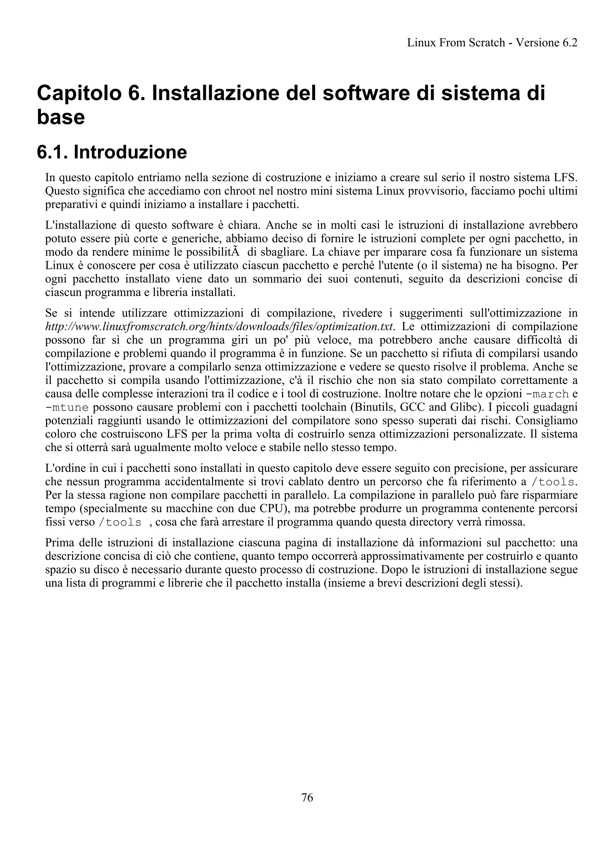 Capitolo 6. Installazione del software di sistema di
base
6.1. Introduzione
In questo capitolo entriamo nella sezione di costruzione e iniziamo a creare sul serio il nostro sistema LFS.
Questo significa che accediamo con chroot nel nostro mini sistema Linux provvisorio, facciamo pochi ultimi
preparativi e quindi iniziamo a installare i pacchetti.
L'installazione di questo software è chiara. Anche se in molti casi le istruzioni di installazione avrebbero
potuto essere più corte e generiche, abbiamo deciso di fornire le istruzioni complete per ogni pacchetto, in
modo da rendere minime le possibilitÃ di sbagliare. La chiave per imparare cosa fa funzionare un sistema
Linux è conoscere per cosa è utilizzato ciascun pacchetto e perché l'utente (o il sistema) ne ha bisogno. Per
ogni pacchetto installato viene dato un sommario dei suoi contenuti, seguito da descrizioni concise di
ciascun programma e libreria installati.
Se si intende utilizzare ottimizzazioni di compilazione, rivedere i suggerimenti sull'ottimizzazione in
http://www.linuxfromscratch.org/hints/downloads/files/optimization.txt. Le ottimizzazioni di compilazione
possono far sì che un programma giri un po' più veloce, ma potrebbero anche causare difficoltà di
compilazione e problemi quando il programma è in funzione. Se un pacchetto si rifiuta di compilarsi usando
l'ottimizzazione, provare a compilarlo senza ottimizzazione e vedere se questo risolve il problema. Anche se
il pacchetto si compila usando l'ottimizzazione, c'à il rischio che non sia stato compilato correttamente a
causa delle complesse interazioni tra il codice e i tool di costruzione. Inoltre notare che le opzioni -march e
-mtune possono causare problemi con i pacchetti toolchain (Binutils, GCC and Glibc). I piccoli guadagni
potenziali raggiunti usando le ottimizzazioni del compilatore sono spesso superati dai rischi. Consigliamo
coloro che costruiscono LFS per la prima volta di costruirlo senza ottimizzazioni personalizzate. Il sistema
che si otterrà sarà ugualmente molto veloce e stabile nello stesso tempo.
L'ordine in cui i pacchetti sono installati in questo capitolo deve essere seguito con precisione, per assicurare
che nessun programma accidentalmente si trovi cablato dentro un percorso che fa riferimento a /tools.
Per la stessa ragione non compilare pacchetti in parallelo. La compilazione in parallelo può fare risparmiare
tempo (specialmente su macchine con due CPU), ma potrebbe produrre un programma contenente percorsi
fissi verso /tools , cosa che farà arrestare il programma quando questa directory verrà rimossa.
Prima delle istruzioni di installazione ciascuna pagina di installazione dà informazioni sul pacchetto: una
descrizione concisa di ciò che contiene, quanto tempo occorrerà approssimativamente per costruirlo e quanto
spazio su disco è necessario durante questo processo di costruzione. Dopo le istruzioni di installazione segue
una lista di programmi e librerie che il pacchetto installa (insieme a brevi descrizioni degli stessi).
Linux From Scratch - Versione 6.2
76
 