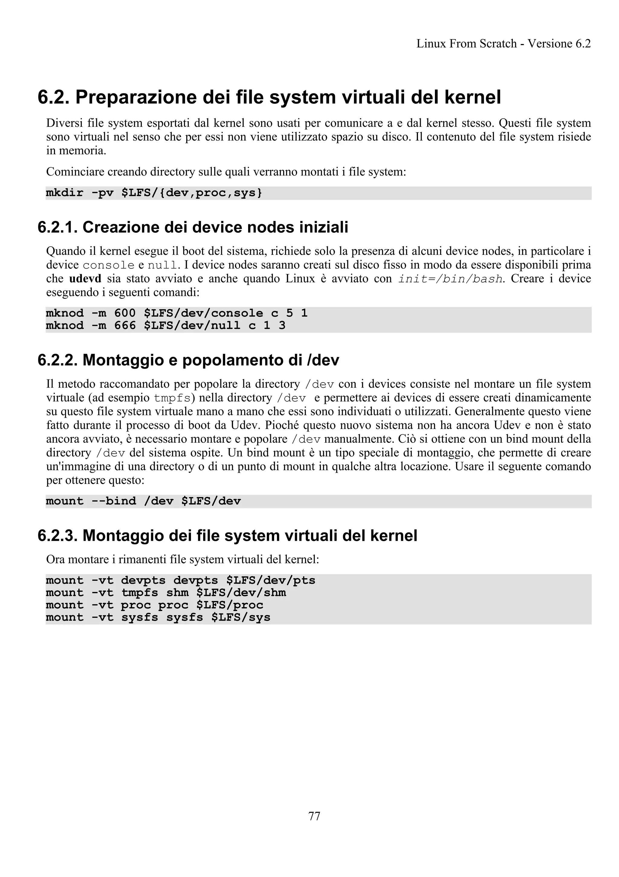 6.2. Preparazione dei file system virtuali del kernel
Diversi file system esportati dal kernel sono usati per comunicare a e dal kernel stesso. Questi file system
sono virtuali nel senso che per essi non viene utilizzato spazio su disco. Il contenuto del file system risiede
in memoria.
Cominciare creando directory sulle quali verranno montati i file system:
mkdir -pv $LFS/{dev,proc,sys}
6.2.1. Creazione dei device nodes iniziali
Quando il kernel esegue il boot del sistema, richiede solo la presenza di alcuni device nodes, in particolare i
device console e null. I device nodes saranno creati sul disco fisso in modo da essere disponibili prima
che udevd sia stato avviato e anche quando Linux è avviato con init=/bin/bash. Creare i device
eseguendo i seguenti comandi:
mknod -m 600 $LFS/dev/console c 5 1
mknod -m 666 $LFS/dev/null c 1 3
6.2.2. Montaggio e popolamento di /dev
Il metodo raccomandato per popolare la directory /dev con i devices consiste nel montare un file system
virtuale (ad esempio tmpfs) nella directory /dev e permettere ai devices di essere creati dinamicamente
su questo file system virtuale mano a mano che essi sono individuati o utilizzati. Generalmente questo viene
fatto durante il processo di boot da Udev. Pioché questo nuovo sistema non ha ancora Udev e non è stato
ancora avviato, è necessario montare e popolare /dev manualmente. Ciò si ottiene con un bind mount della
directory /dev del sistema ospite. Un bind mount è un tipo speciale di montaggio, che permette di creare
un'immagine di una directory o di un punto di mount in qualche altra locazione. Usare il seguente comando
per ottenere questo:
mount --bind /dev $LFS/dev
6.2.3. Montaggio dei file system virtuali del kernel
Ora montare i rimanenti file system virtuali del kernel:
mount -vt devpts devpts $LFS/dev/pts
mount -vt tmpfs shm $LFS/dev/shm
mount -vt proc proc $LFS/proc
mount -vt sysfs sysfs $LFS/sys
Linux From Scratch - Versione 6.2
77
 