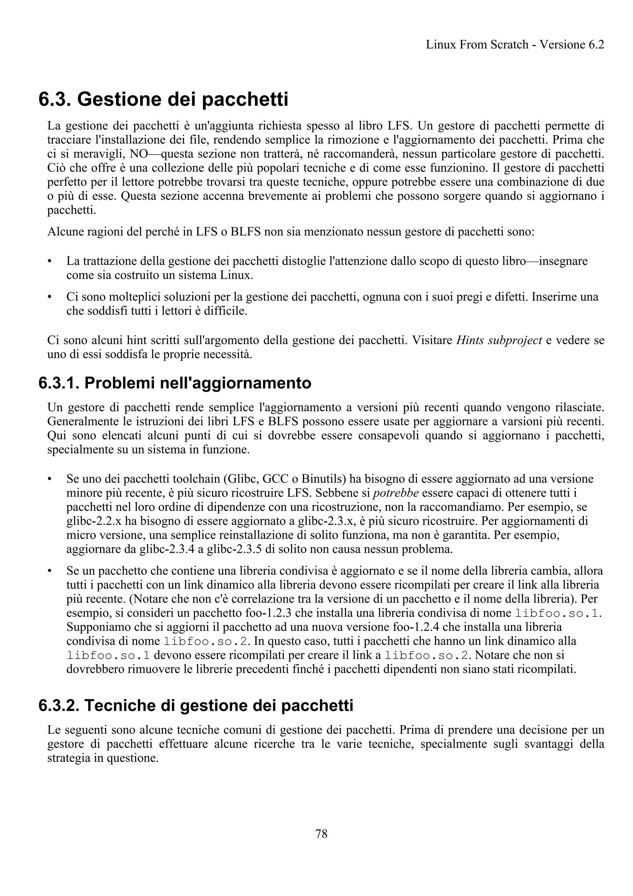 6.3. Gestione dei pacchetti
La gestione dei pacchetti è un'aggiunta richiesta spesso al libro LFS. Un gestore di pacchetti permette di
tracciare l'installazione dei file, rendendo semplice la rimozione e l'aggiornamento dei pacchetti. Prima che
ci si meravigli, NO—questa sezione non tratterà, né raccomanderà, nessun particolare gestore di pacchetti.
Ciò che offre è una collezione delle più popolari tecniche e di come esse funzionino. Il gestore di pacchetti
perfetto per il lettore potrebbe trovarsi tra queste tecniche, oppure potrebbe essere una combinazione di due
o più di esse. Questa sezione accenna brevemente ai problemi che possono sorgere quando si aggiornano i
pacchetti.
Alcune ragioni del perché in LFS o BLFS non sia menzionato nessun gestore di pacchetti sono:
• La trattazione della gestione dei pacchetti distoglie l'attenzione dallo scopo di questo libro—insegnare
come sia costruito un sistema Linux.
• Ci sono molteplici soluzioni per la gestione dei pacchetti, ognuna con i suoi pregi e difetti. Inserirne una
che soddisfi tutti i lettori è difficile.
Ci sono alcuni hint scritti sull'argomento della gestione dei pacchetti. Visitare Hints subproject e vedere se
uno di essi soddisfa le proprie necessità.
6.3.1. Problemi nell'aggiornamento
Un gestore di pacchetti rende semplice l'aggiornamento a versioni più recenti quando vengono rilasciate.
Generalmente le istruzioni dei libri LFS e BLFS possono essere usate per aggiornare a varsioni più recenti.
Qui sono elencati alcuni punti di cui si dovrebbe essere consapevoli quando si aggiornano i pacchetti,
specialmente su un sistema in funzione.
• Se uno dei pacchetti toolchain (Glibc, GCC o Binutils) ha bisogno di essere aggiornato ad una versione
minore più recente, è più sicuro ricostruire LFS. Sebbene si potrebbe essere capaci di ottenere tutti i
pacchetti nel loro ordine di dipendenze con una ricostruzione, non la raccomandiamo. Per esempio, se
glibc-2.2.x ha bisogno di essere aggiornato a glibc-2.3.x, è più sicuro ricostruire. Per aggiornamenti di
micro versione, una semplice reinstallazione di solito funziona, ma non è garantita. Per esempio,
aggiornare da glibc-2.3.4 a glibc-2.3.5 di solito non causa nessun problema.
• Se un pacchetto che contiene una libreria condivisa è aggiornato e se il nome della libreria cambia, allora
tutti i pacchetti con un link dinamico alla libreria devono essere ricompilati per creare il link alla libreria
più recente. (Notare che non c'è correlazione tra la versione di un pacchetto e il nome della libreria). Per
esempio, si consideri un pacchetto foo-1.2.3 che installa una libreria condivisa di nome libfoo.so.1.
Supponiamo che si aggiorni il pacchetto ad una nuova versione foo-1.2.4 che installa una libreria
condivisa di nome libfoo.so.2. In questo caso, tutti i pacchetti che hanno un link dinamico alla
libfoo.so.1 devono essere ricompilati per creare il link a libfoo.so.2. Notare che non si
dovrebbero rimuovere le librerie precedenti finché i pacchetti dipendenti non siano stati ricompilati.
6.3.2. Tecniche di gestione dei pacchetti
Le seguenti sono alcune tecniche comuni di gestione dei pacchetti. Prima di prendere una decisione per un
gestore di pacchetti effettuare alcune ricerche tra le varie tecniche, specialmente sugli svantaggi della
strategia in questione.
Linux From Scratch - Versione 6.2
78
 