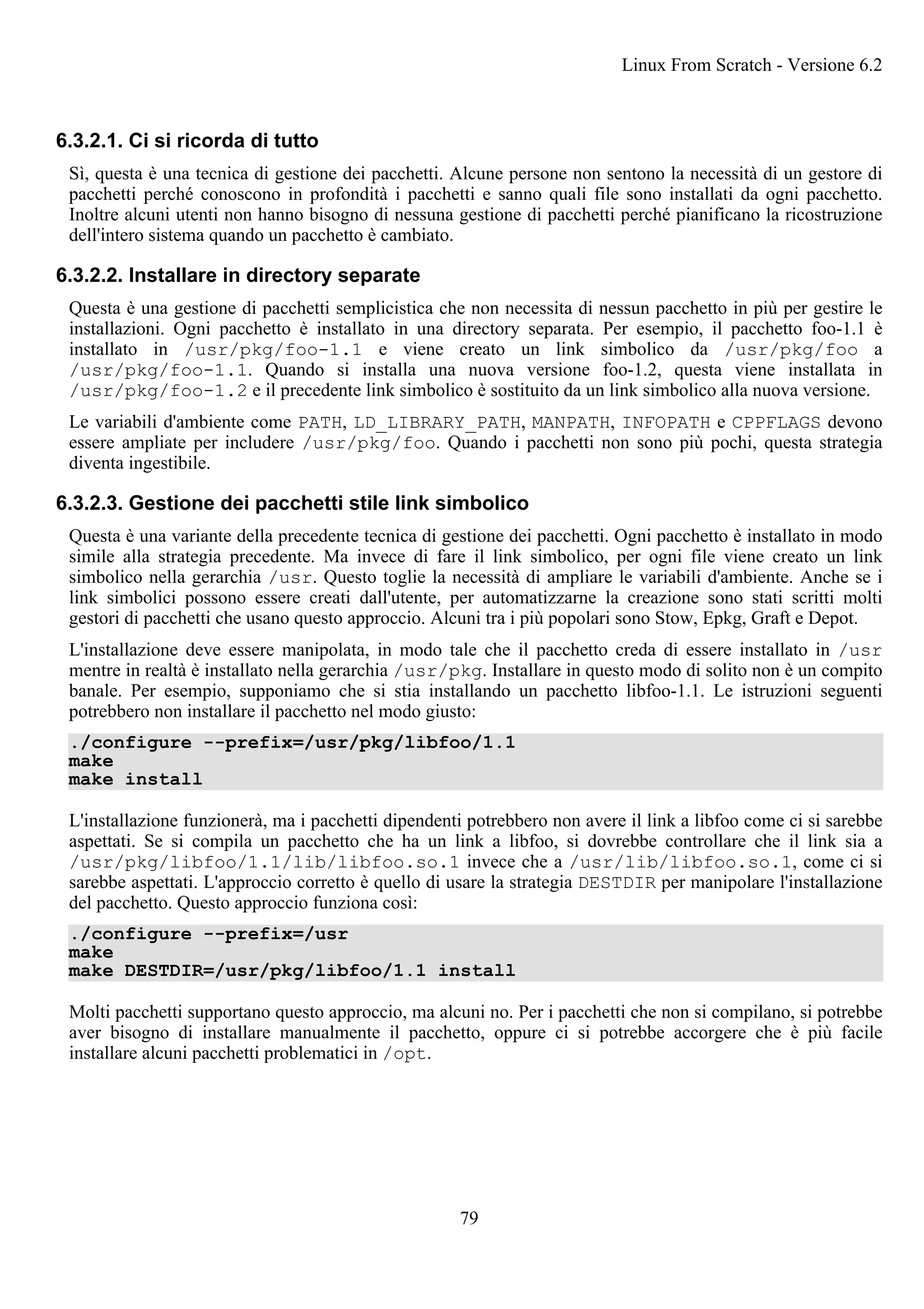 6.3.2.1. Ci si ricorda di tutto
Sì, questa è una tecnica di gestione dei pacchetti. Alcune persone non sentono la necessità di un gestore di
pacchetti perché conoscono in profondità i pacchetti e sanno quali file sono installati da ogni pacchetto.
Inoltre alcuni utenti non hanno bisogno di nessuna gestione di pacchetti perché pianificano la ricostruzione
dell'intero sistema quando un pacchetto è cambiato.
6.3.2.2. Installare in directory separate
Questa è una gestione di pacchetti semplicistica che non necessita di nessun pacchetto in più per gestire le
installazioni. Ogni pacchetto è installato in una directory separata. Per esempio, il pacchetto foo-1.1 è
installato in /usr/pkg/foo-1.1 e viene creato un link simbolico da /usr/pkg/foo a
/usr/pkg/foo-1.1. Quando si installa una nuova versione foo-1.2, questa viene installata in
/usr/pkg/foo-1.2 e il precedente link simbolico è sostituito da un link simbolico alla nuova versione.
Le variabili d'ambiente come PATH, LD_LIBRARY_PATH, MANPATH, INFOPATH e CPPFLAGS devono
essere ampliate per includere /usr/pkg/foo. Quando i pacchetti non sono più pochi, questa strategia
diventa ingestibile.
6.3.2.3. Gestione dei pacchetti stile link simbolico
Questa è una variante della precedente tecnica di gestione dei pacchetti. Ogni pacchetto è installato in modo
simile alla strategia precedente. Ma invece di fare il link simbolico, per ogni file viene creato un link
simbolico nella gerarchia /usr. Questo toglie la necessità di ampliare le variabili d'ambiente. Anche se i
link simbolici possono essere creati dall'utente, per automatizzarne la creazione sono stati scritti molti
gestori di pacchetti che usano questo approccio. Alcuni tra i più popolari sono Stow, Epkg, Graft e Depot.
L'installazione deve essere manipolata, in modo tale che il pacchetto creda di essere installato in /usr
mentre in realtà è installato nella gerarchia /usr/pkg. Installare in questo modo di solito non è un compito
banale. Per esempio, supponiamo che si stia installando un pacchetto libfoo-1.1. Le istruzioni seguenti
potrebbero non installare il pacchetto nel modo giusto:
./configure --prefix=/usr/pkg/libfoo/1.1
make
make install
L'installazione funzionerà, ma i pacchetti dipendenti potrebbero non avere il link a libfoo come ci si sarebbe
aspettati. Se si compila un pacchetto che ha un link a libfoo, si dovrebbe controllare che il link sia a
/usr/pkg/libfoo/1.1/lib/libfoo.so.1 invece che a /usr/lib/libfoo.so.1, come ci si
sarebbe aspettati. L'approccio corretto è quello di usare la strategia DESTDIR per manipolare l'installazione
del pacchetto. Questo approccio funziona così:
./configure --prefix=/usr
make
make DESTDIR=/usr/pkg/libfoo/1.1 install
Molti pacchetti supportano questo approccio, ma alcuni no. Per i pacchetti che non si compilano, si potrebbe
aver bisogno di installare manualmente il pacchetto, oppure ci si potrebbe accorgere che è più facile
installare alcuni pacchetti problematici in /opt.
Linux From Scratch - Versione 6.2
79
 
