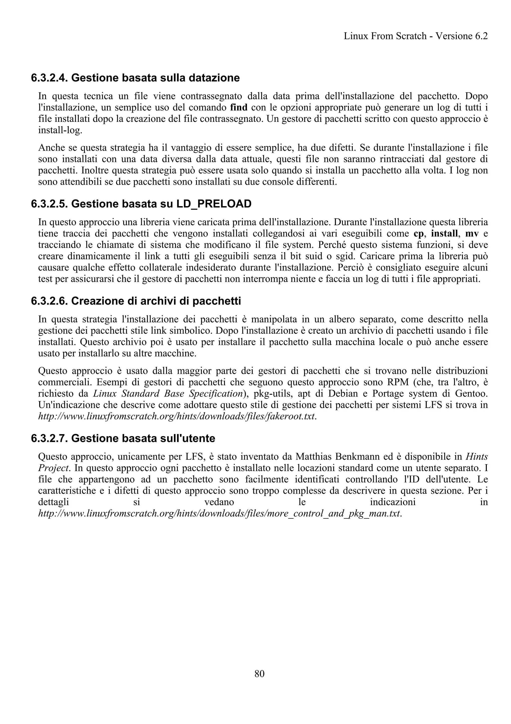 6.3.2.4. Gestione basata sulla datazione
In questa tecnica un file viene contrassegnato dalla data prima dell'installazione del pacchetto. Dopo
l'installazione, un semplice uso del comando find con le opzioni appropriate può generare un log di tutti i
file installati dopo la creazione del file contrassegnato. Un gestore di pacchetti scritto con questo approccio è
install-log.
Anche se questa strategia ha il vantaggio di essere semplice, ha due difetti. Se durante l'installazione i file
sono installati con una data diversa dalla data attuale, questi file non saranno rintracciati dal gestore di
pacchetti. Inoltre questa strategia può essere usata solo quando si installa un pacchetto alla volta. I log non
sono attendibili se due pacchetti sono installati su due console differenti.
6.3.2.5. Gestione basata su LD_PRELOAD
In questo approccio una libreria viene caricata prima dell'installazione. Durante l'installazione questa libreria
tiene traccia dei pacchetti che vengono installati collegandosi ai vari eseguibili come cp, install, mv e
tracciando le chiamate di sistema che modificano il file system. Perché questo sistema funzioni, si deve
creare dinamicamente il link a tutti gli eseguibili senza il bit suid o sgid. Caricare prima la libreria può
causare qualche effetto collaterale indesiderato durante l'installazione. Perciò è consigliato eseguire alcuni
test per assicurarsi che il gestore di pacchetti non interrompa niente e faccia un log di tutti i file appropriati.
6.3.2.6. Creazione di archivi di pacchetti
In questa strategia l'installazione dei pacchetti è manipolata in un albero separato, come descritto nella
gestione dei pacchetti stile link simbolico. Dopo l'installazione è creato un archivio di pacchetti usando i file
installati. Questo archivio poi è usato per installare il pacchetto sulla macchina locale o può anche essere
usato per installarlo su altre macchine.
Questo approccio è usato dalla maggior parte dei gestori di pacchetti che si trovano nelle distribuzioni
commerciali. Esempi di gestori di pacchetti che seguono questo approccio sono RPM (che, tra l'altro, è
richiesto da Linux Standard Base Specification), pkg-utils, apt di Debian e Portage system di Gentoo.
Un'indicazione che descrive come adottare questo stile di gestione dei pacchetti per sistemi LFS si trova in
http://www.linuxfromscratch.org/hints/downloads/files/fakeroot.txt.
6.3.2.7. Gestione basata sull'utente
Questo approccio, unicamente per LFS, è stato inventato da Matthias Benkmann ed è disponibile in Hints
Project. In questo approccio ogni pacchetto è installato nelle locazioni standard come un utente separato. I
file che appartengono ad un pacchetto sono facilmente identificati controllando l'ID dell'utente. Le
caratteristiche e i difetti di questo approccio sono troppo complesse da descrivere in questa sezione. Per i
dettagli si vedano le indicazioni in
http://www.linuxfromscratch.org/hints/downloads/files/more_control_and_pkg_man.txt.
Linux From Scratch - Versione 6.2
80
 
