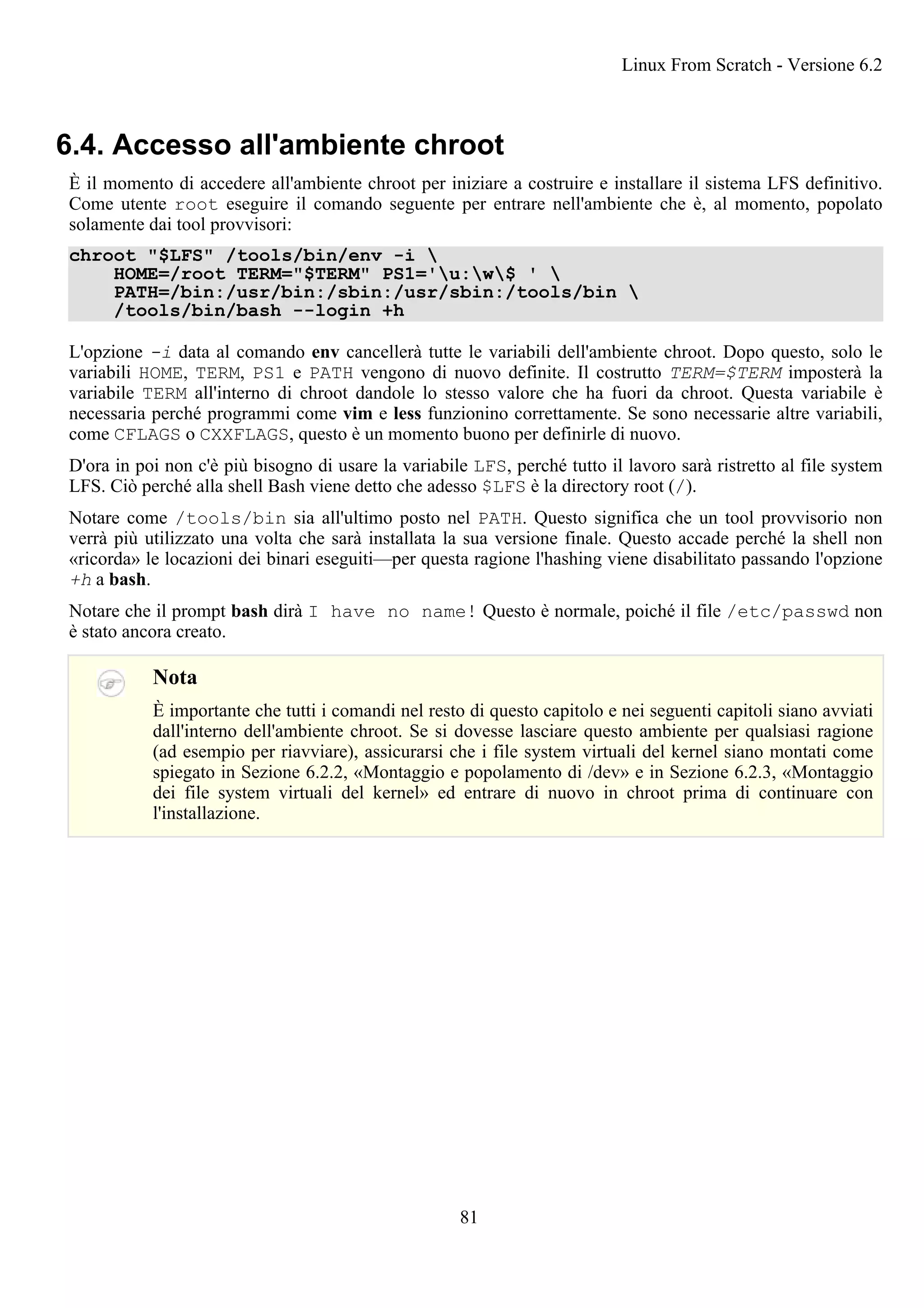 6.4. Accesso all'ambiente chroot
È il momento di accedere all'ambiente chroot per iniziare a costruire e installare il sistema LFS definitivo.
Come utente root eseguire il comando seguente per entrare nell'ambiente che è, al momento, popolato
solamente dai tool provvisori:
chroot "$LFS" /tools/bin/env -i 
HOME=/root TERM="$TERM" PS1='u:w$ ' 
PATH=/bin:/usr/bin:/sbin:/usr/sbin:/tools/bin 
/tools/bin/bash --login +h
L'opzione -i data al comando env cancellerà tutte le variabili dell'ambiente chroot. Dopo questo, solo le
variabili HOME, TERM, PS1 e PATH vengono di nuovo definite. Il costrutto TERM=$TERM imposterà la
variabile TERM all'interno di chroot dandole lo stesso valore che ha fuori da chroot. Questa variabile è
necessaria perché programmi come vim e less funzionino correttamente. Se sono necessarie altre variabili,
come CFLAGS o CXXFLAGS, questo è un momento buono per definirle di nuovo.
D'ora in poi non c'è più bisogno di usare la variabile LFS, perché tutto il lavoro sarà ristretto al file system
LFS. Ciò perché alla shell Bash viene detto che adesso $LFS è la directory root (/).
Notare come /tools/bin sia all'ultimo posto nel PATH. Questo significa che un tool provvisorio non
verrà più utilizzato una volta che sarà installata la sua versione finale. Questo accade perché la shell non
«ricorda» le locazioni dei binari eseguiti—per questa ragione l'hashing viene disabilitato passando l'opzione
+h a bash.
Notare che il prompt bash dirà I have no name! Questo è normale, poiché il file /etc/passwd non
è stato ancora creato.
Nota
È importante che tutti i comandi nel resto di questo capitolo e nei seguenti capitoli siano avviati
dall'interno dell'ambiente chroot. Se si dovesse lasciare questo ambiente per qualsiasi ragione
(ad esempio per riavviare), assicurarsi che i file system virtuali del kernel siano montati come
spiegato in Sezione 6.2.2, «Montaggio e popolamento di /dev» e in Sezione 6.2.3, «Montaggio
dei file system virtuali del kernel» ed entrare di nuovo in chroot prima di continuare con
l'installazione.
Linux From Scratch - Versione 6.2
81
 