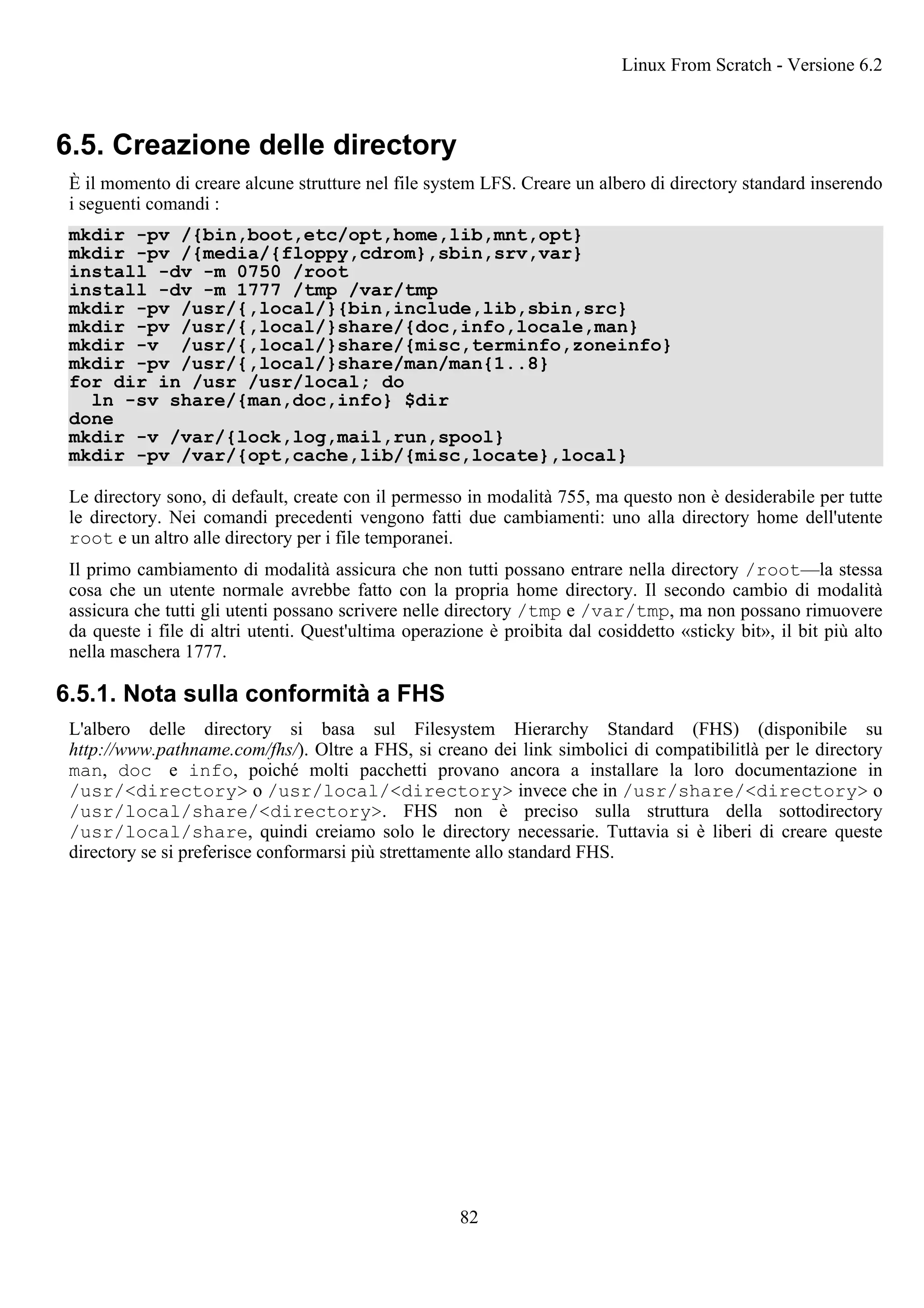 6.5. Creazione delle directory
È il momento di creare alcune strutture nel file system LFS. Creare un albero di directory standard inserendo
i seguenti comandi :
mkdir -pv /{bin,boot,etc/opt,home,lib,mnt,opt}
mkdir -pv /{media/{floppy,cdrom},sbin,srv,var}
install -dv -m 0750 /root
install -dv -m 1777 /tmp /var/tmp
mkdir -pv /usr/{,local/}{bin,include,lib,sbin,src}
mkdir -pv /usr/{,local/}share/{doc,info,locale,man}
mkdir -v /usr/{,local/}share/{misc,terminfo,zoneinfo}
mkdir -pv /usr/{,local/}share/man/man{1..8}
for dir in /usr /usr/local; do
ln -sv share/{man,doc,info} $dir
done
mkdir -v /var/{lock,log,mail,run,spool}
mkdir -pv /var/{opt,cache,lib/{misc,locate},local}
Le directory sono, di default, create con il permesso in modalità 755, ma questo non è desiderabile per tutte
le directory. Nei comandi precedenti vengono fatti due cambiamenti: uno alla directory home dell'utente
root e un altro alle directory per i file temporanei.
Il primo cambiamento di modalità assicura che non tutti possano entrare nella directory /root—la stessa
cosa che un utente normale avrebbe fatto con la propria home directory. Il secondo cambio di modalità
assicura che tutti gli utenti possano scrivere nelle directory /tmp e /var/tmp, ma non possano rimuovere
da queste i file di altri utenti. Quest'ultima operazione è proibita dal cosiddetto «sticky bit», il bit più alto
nella maschera 1777.
6.5.1. Nota sulla conformità a FHS
L'albero delle directory si basa sul Filesystem Hierarchy Standard (FHS) (disponibile su
http://www.pathname.com/fhs/). Oltre a FHS, si creano dei link simbolici di compatibilitlà per le directory
man, doc e info, poiché molti pacchetti provano ancora a installare la loro documentazione in
/usr/<directory> o /usr/local/<directory> invece che in /usr/share/<directory> o
/usr/local/share/<directory>. FHS non è preciso sulla struttura della sottodirectory
/usr/local/share, quindi creiamo solo le directory necessarie. Tuttavia si è liberi di creare queste
directory se si preferisce conformarsi più strettamente allo standard FHS.
Linux From Scratch - Versione 6.2
82
 