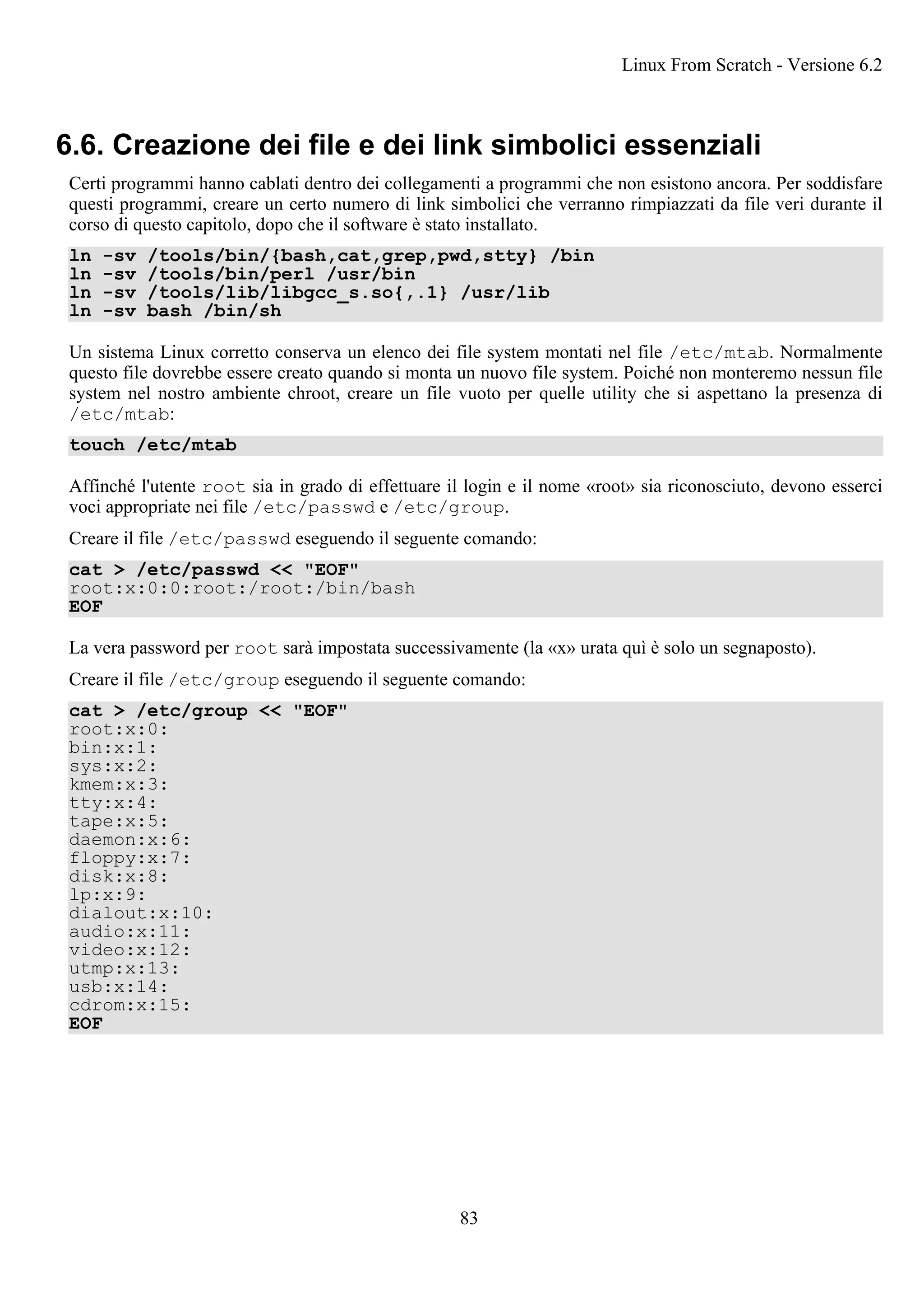 6.6. Creazione dei file e dei link simbolici essenziali
Certi programmi hanno cablati dentro dei collegamenti a programmi che non esistono ancora. Per soddisfare
questi programmi, creare un certo numero di link simbolici che verranno rimpiazzati da file veri durante il
corso di questo capitolo, dopo che il software è stato installato.
ln -sv /tools/bin/{bash,cat,grep,pwd,stty} /bin
ln -sv /tools/bin/perl /usr/bin
ln -sv /tools/lib/libgcc_s.so{,.1} /usr/lib
ln -sv bash /bin/sh
Un sistema Linux corretto conserva un elenco dei file system montati nel file /etc/mtab. Normalmente
questo file dovrebbe essere creato quando si monta un nuovo file system. Poiché non monteremo nessun file
system nel nostro ambiente chroot, creare un file vuoto per quelle utility che si aspettano la presenza di
/etc/mtab:
touch /etc/mtab
Affinché l'utente root sia in grado di effettuare il login e il nome «root» sia riconosciuto, devono esserci
voci appropriate nei file /etc/passwd e /etc/group.
Creare il file /etc/passwd eseguendo il seguente comando:
cat > /etc/passwd << "EOF"
root:x:0:0:root:/root:/bin/bash
EOF
La vera password per root sarà impostata successivamente (la «x» urata quì è solo un segnaposto).
Creare il file /etc/group eseguendo il seguente comando:
cat > /etc/group << "EOF"
root:x:0:
bin:x:1:
sys:x:2:
kmem:x:3:
tty:x:4:
tape:x:5:
daemon:x:6:
floppy:x:7:
disk:x:8:
lp:x:9:
dialout:x:10:
audio:x:11:
video:x:12:
utmp:x:13:
usb:x:14:
cdrom:x:15:
EOF
Linux From Scratch - Versione 6.2
83
 