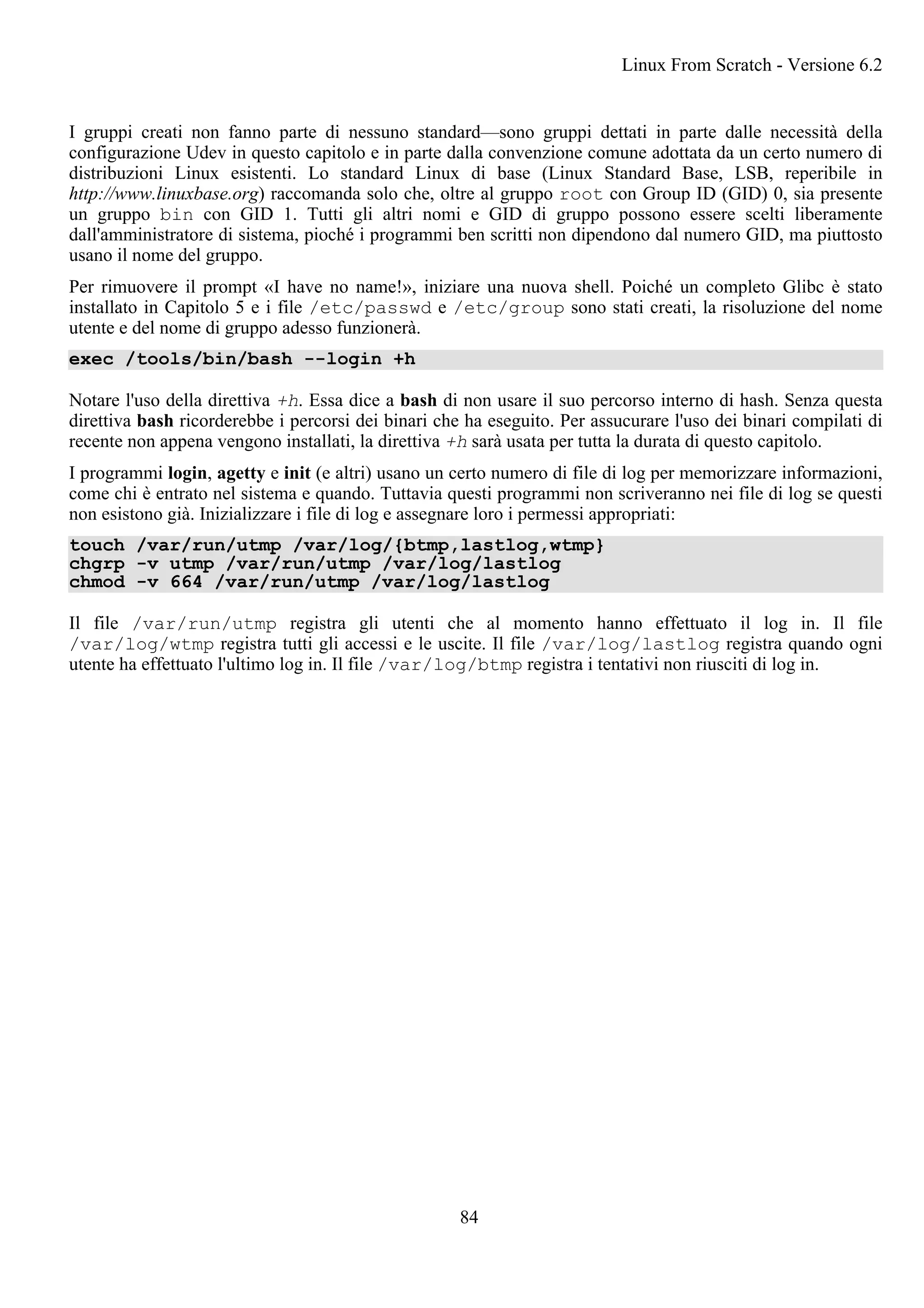 I gruppi creati non fanno parte di nessuno standard—sono gruppi dettati in parte dalle necessità della
configurazione Udev in questo capitolo e in parte dalla convenzione comune adottata da un certo numero di
distribuzioni Linux esistenti. Lo standard Linux di base (Linux Standard Base, LSB, reperibile in
http://www.linuxbase.org) raccomanda solo che, oltre al gruppo root con Group ID (GID) 0, sia presente
un gruppo bin con GID 1. Tutti gli altri nomi e GID di gruppo possono essere scelti liberamente
dall'amministratore di sistema, pioché i programmi ben scritti non dipendono dal numero GID, ma piuttosto
usano il nome del gruppo.
Per rimuovere il prompt «I have no name!», iniziare una nuova shell. Poiché un completo Glibc è stato
installato in Capitolo 5 e i file /etc/passwd e /etc/group sono stati creati, la risoluzione del nome
utente e del nome di gruppo adesso funzionerà.
exec /tools/bin/bash --login +h
Notare l'uso della direttiva +h. Essa dice a bash di non usare il suo percorso interno di hash. Senza questa
direttiva bash ricorderebbe i percorsi dei binari che ha eseguito. Per assucurare l'uso dei binari compilati di
recente non appena vengono installati, la direttiva +h sarà usata per tutta la durata di questo capitolo.
I programmi login, agetty e init (e altri) usano un certo numero di file di log per memorizzare informazioni,
come chi è entrato nel sistema e quando. Tuttavia questi programmi non scriveranno nei file di log se questi
non esistono già. Inizializzare i file di log e assegnare loro i permessi appropriati:
touch /var/run/utmp /var/log/{btmp,lastlog,wtmp}
chgrp -v utmp /var/run/utmp /var/log/lastlog
chmod -v 664 /var/run/utmp /var/log/lastlog
Il file /var/run/utmp registra gli utenti che al momento hanno effettuato il log in. Il file
/var/log/wtmp registra tutti gli accessi e le uscite. Il file /var/log/lastlog registra quando ogni
utente ha effettuato l'ultimo log in. Il file /var/log/btmp registra i tentativi non riusciti di log in.
Linux From Scratch - Versione 6.2
84
 