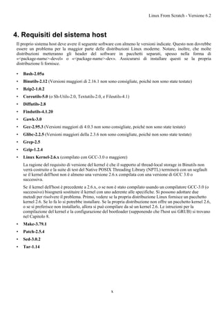 4. Requisiti del sistema host
Il proprio sistema host deve avere il seguente software con almeno le versioni indicate. Questo non dovrebbe
essere un problema per la maggior parte delle distribuzioni Linux moderne. Notare, inoltre, che molte
distribuzioni metteranno gli header del software in pacchetti separati, spesso nella forma di
«<package-name>-devel» o «<package-name>-dev». Assicurarsi di installare questi se la propria
distribuzione li fornisce.
• Bash-2.05a
• Binutils-2.12 (Versioni maggiori di 2.16.1 non sono consigliate, poiché non sono state testate)
• Bzip2-1.0.2
• Coreutils-5.0 (o Sh-Utils-2.0, Textutils-2.0, e Fileutils-4.1)
• Diffutils-2.8
• Findutils-4.1.20
• Gawk-3.0
• Gcc-2.95.3 (Versioni maggiori di 4.0.3 non sono consigliate, poiché non sono state testate)
• Glibc-2.2.5 (Versioni maggiori della 2.3.6 non sono consigliate, poiché non sono state testate)
• Grep-2.5
• Gzip-1.2.4
• Linux Kernel-2.6.x (compilato con GCC-3.0 o maggiore)
La ragione del requisito di versione del kernel è che il supporto al thread-local storage in Binutils non
verrà costruito e la suite di test del Native POSIX Threading Library (NPTL) terminerà con un segfault
se il kernel dell'host non è almeno una versione 2.6.x compilata con una versione di GCC 3.0 o
successiva.
Se il kernel dell'host è precedente a 2.6.x, o se non è stato compilato usando un compilatore GCC-3.0 (o
successivo) bisognerà sostituire il kernel con uno aderente alle specifiche. Si possono adottare due
metodi per risolvere il problema. Primo, vedere se la propria distribuzione Linux fornisce un pacchetto
kernel 2.6. Se lo fa lo si potrebbe installare. Se la propria distribuzione non offre un pacchetto kernel 2.6,
o se si preferisce non installarlo, allora si può compilare da sé un kernel 2.6. Le istruzioni per la
compilazione del kernel e la configurazione del bootloader (supponendo che l'host usi GRUB) si trovano
nel Capitolo 8.
• Make-3.79.1
• Patch-2.5.4
• Sed-3.0.2
• Tar-1.14
Linux From Scratch - Versione 6.2
x
 