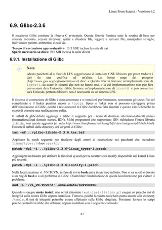 6.9. Glibc-2.3.6
Il pacchetto Glibc contiene la libreria C principale. Questa libreria fornisce tutte le routine di base per
allocare memoria, cercare directory, aprire e chiudere file, leggere e scrivere file, manipolare stringhe,
individuare pattern, aritmetica, e così via.
Tempo di costruzione approssimativo: 13.5 SBU inclusa la suite di test
Spazio necessario su disco: 510 MB inclusa la suite di test
6.9.1. Installazione di Glibc
Nota
Alcuni pacchetti al di fuori di LFS suggeriscono di installare GNU libiconv per poter tradurre i
dati da una codifica ad un'altra. La home page del progetto
(http://www.gnu.org/software/libiconv/) dice: « Questa libreria fornisce un'implementazione di
iconv(), da usare in sistemi che non ne hanno una, o la cui implementazione non può fare
conversioni da/a Unicode». Glibc fornisce un'implementazione di iconv() e può convertire
da/a Unicode, pertanto libiconv non è necessaria su un sistema LFS.
Il sistema di costruzione di Glibc è auto-contenuto e si installerà perfettamente, nonostante gli specs file del
compilatore e il linker puntino ancora a /tools. Specs e linker non si possono correggere prima
dell'installazione di Glibc, poiché i test autoconf di Glibc darebbero falsi risultati e questo vanificherebbe lo
scopo di ottenere una realizzazione pulita.
Il tarball di glibc-libidn aggiunge a Glibc il supporto per i nomi di dominio internazionalizzati names
(internationalized domain names, IDN). Molti programmi che supportano IDN richiedono l'intera libreria
libidn, non questa aggiunta (si veda http://www.linuxfromscratch.org/blfs/view/svn/general/libidn.html).
Estrarre il tarball dalla directory dei sorgenti di Glibc:
tar -xf ../glibc-libidn-2.3.6.tar.bz2
Applicare la patch seguente per risolvere degli errori di costruzione nei pacchetti che includono
linux/types.h dopo sys/kd.h:
patch -Np1 -i ../glibc-2.3.6-linux_types-1.patch
Aggiungere un header per definire le funzioni syscall per la caratteristica inotify disponibile nei kernel Linux
più recenti:
patch -Np1 -i ../glibc-2.3.6-inotify-1.patch
Nella localizzazione vi_VN.TCVN, in fase di avvio bash entra in un loop infinito. Non si sa se ciò è dovuto
a un bug di bash o a un problema di Glibc. Disabilitare l'installazione di questa localizzazione per evitare il
problema:
sed -i '/vi_VN.TCVN/d' localedata/SUPPORTED
Quando si esegue make install, uno script chiamato test-installation.pl esegue un piccolo test di
integrità sulla nostra Glibc appena installata. Tuttavia, poiché la nostra toolchain punta ancora alla directory
/tools, il test di integrità potrebbe essere effettuato sulla Glibc sbagliata. Possiamo forzare lo script
perché controlli la Glibc che abbiamo appena installato con il seguente comando:
Linux From Scratch - Versione 6.2
87
 