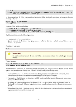 sed -i 
's|libs -o|libs -L/usr/lib -Wl,-dynamic-linker=/lib/ld-linux.so.2 -o|' 
scripts/test-installation.pl
La documentazione di Glibc raccomanda di costruire Glibc fuori dalla directory dei sorgenti, in una
directory dedicata:
mkdir -v ../glibc-build
cd ../glibc-build
Preparare Glibc per la compilazione:
../glibc-2.3.6/configure --prefix=/usr 
--disable-profile --enable-add-ons 
--enable-kernel=2.6.0 --libexecdir=/usr/lib/glibc
Significato delle nuove opzioni di configurazione
--libexecdir=/usr/lib/glibc
Questa cambia la locazione del programma pt_chown dal suo default, /usr/libexec, a
/usr/lib/glibc.
Compilare il pacchetto:
make
Importante
In questa sezione la suite di test per Glibc è considerata critica. Non saltarla per nessuna
ragione.
Testare i risultati:
make -k check 2>&1 | tee glibc-check-log
grep Error glibc-check-log
Probabilmente si verificherà un fallimento previsto (trascurato) nel test posix/annexc. Inoltre la suite di test
di Glibc dipende molto dal sistema host. Questo è un elenco dei problemi più comuni:
• I test nptl/tst-clock2 e tst-attr3 a volte falliscono. La ragione non è completamente conosciuta, ma ci
sono indicazioni che un carico pesante del sistema può causare questi fallimenti.
• I test math a volte falliscono su sistemi ove la CPU non è una Intel originale relativamente nuova o un
processore AMD autentico.
• Se si ha la partizione LFS montata con l'opzione noatime, il test atime fallirà. Come menzionato in
Sezione 2.4, «Montaggio della nuova partizione», non usare l'opzione noatime durante la costruzione
di LFS.
• Su hardware più vecchi e lenti o su sistemi in fase di caricamento certi test potrebbero fallire a causa del
superamento dei tempi di time out dei test.
Linux From Scratch - Versione 6.2
88
 