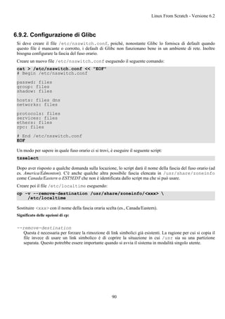 6.9.2. Configurazione di Glibc
Si deve creare il file /etc/nsswitch.conf, poiché, nonostante Glibc lo fornisca di default quando
questo file è mancante o corrotto, i default di Glibc non funzionano bene in un ambiente di rete. Inoltre
bisogna configurare la fascia del fuso orario.
Creare un nuovo file /etc/nsswitch.conf eseguendo il seguente comando:
cat > /etc/nsswitch.conf << "EOF"
# Begin /etc/nsswitch.conf
passwd: files
group: files
shadow: files
hosts: files dns
networks: files
protocols: files
services: files
ethers: files
rpc: files
# End /etc/nsswitch.conf
EOF
Un modo per sapere in quale fuso orario ci si trovi, è eseguire il seguente script:
tzselect
Dopo aver risposto a qualche domanda sulla locazione, lo script darà il nome della fascia del fuso orario (ad
es. America/Edmonton). C'è anche qualche altra possibile fascia elencata in /usr/share/zoneinfo
come Canada/Eastern o EST5EDT che non è identificata dallo script ma che si può usare.
Creare poi il file /etc/localtime eseguendo:
cp -v --remove-destination /usr/share/zoneinfo/<xxx> 
/etc/localtime
Sostituire <xxx> con il nome della fascia oraria scelta (es., Canada/Eastern).
Significato delle opzioni di cp:
--remove-destination
Questa è necessaria per forzare la rimozione di link simbolici già esistenti. La ragione per cui si copia il
file invece di usare un link simbolico è di coprire la situazione in cui /usr sia su una partizione
separata. Questo potrebbe essere importante quando si avvia il sistema in modalità singolo utente.
Linux From Scratch - Versione 6.2
90
 