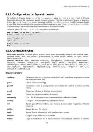 6.9.3. Configurazione del Dynamic Loader
Per default il dynamic loader (/lib/ld-linux.so.2) cerca in /lib e in /usr/lib le librerie
dinamiche richieste dai programmi quando vengono eseguiti. Tuttavia, se ci fossero librerie in directory
diverse da /lib e /usr/lib, occorre aggiungerle al file /etc/ld.so.conf perché il dynamic loader
le trovi. Due directory che di solito contengono librerie aggiuntive sono /usr/local/lib e /opt/lib,
perciò aggiungere queste directory al percorso di ricerca del dynamic loader.
Creare un nuovo file /etc/ld.so.conf eseguendo quanto segue:
cat > /etc/ld.so.conf << "EOF"
# Begin /etc/ld.so.conf
/usr/local/lib
/opt/lib
# End /etc/ld.so.conf
EOF
6.9.4. Contenuti di Glibc
Programmi installati: catchsegv, gencat, getconf, getent, iconv, iconvconfig, ldconfig, ldd, lddlibc4, locale,
localedef, mtrace, nscd, nscd_nischeck, pcprofiledump, pt_chown, rpcgen, rpcinfo, sln, sprof, tzselect,
xtrace, zdump e zic
Librerie installate: ld.so, libBrokenLocale.{a,so}, libSegFault.so, libanl.{a,so}, libbsd-compat.a,
libc.{a,so}, libcidn.so, libcrypt.{a,so}, libdl.{a,so}, libg.a, libieee.a, libm.{a,so}, libmcheck.a,
libmemusage.so, libnsl.a, libnss_compat.so, libnss_dns.so, libnss_files.so, libnss_hesiod.so, libnss_nis.so,
libnss_nisplus.so, libpcprofile.so, libpthread.{a,so}, libresolv.{a,so}, librpcsvc.a, librt.{a,so},
libthread_db.so e libutil.{a,so}
Brevi descrizioni
catchsegv Può essere usato per creare una traccia dello stack quando un programma termina
con un segmentation fault
gencat Genera elenchi di messaggi
getconf Visualizza i valori di configurazione del sistema per variabili specifiche del file
system
getent Acquisisce valori da un database amministrativo
iconv Esegue una conversione del set di caratteri
iconvconfig Crea i file di configurazione a caricamento rapido del modulo iconv
ldconfig Configura i riferimenti runtime del linker dinamico
ldd Riporta quali librerie condivise sono richieste da ciascun dato programma o libreria
condivisa
lddlibc4 Assiste ldd con i file oggetto
locale Stampa diverse informazioni sulla localizzazione corrente
localedef Compila le specifiche di localizzazione
mtrace Legge e interpreta un file di traccia memoria e visualizza un sommario in formato
Linux From Scratch - Versione 6.2
91
 