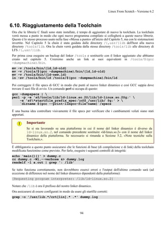 6.10. Riaggiustamento della Toolchain
Ora che le librerie C finali sono state installate, è tempo di aggiustare di nuovo la toolchain. La toolchain
verrà messa a punto in modo che ogni nuovo programma compilato si collegherà a queste nuove librerie.
Questo è lo stesso processo usato nella fase «Messa a punto» all'inizio del Capitolo 5, ma con le sistemazioni
invertite. Nel Capitolo 5 la chain è stata guidata dalle directory /{,usr/}lib dell'host alla nuova
directory /tools/lib. Ora la chain verrà guidata dalla stessa directory /tools/lib alle directory di
LFS /{,usr/}lib.
Per prima cosa eseguire un backup del linker /tools e sostituirlo con il linker aggiustato che abbiamo
creato nel capitolo 5. Creeremo anche un link ai suoi equivalenti in /tools/$(gcc
-dumpmachine)/bin.
mv -v /tools/bin/{ld,ld-old}
mv -v /tools/$(gcc -dumpmachine)/bin/{ld,ld-old}
mv -v /tools/bin/{ld-new,ld}
ln -sv /tools/bin/ld /tools/$(gcc -dumpmachine)/bin/ld
Poi correggere il file specs di GCC in modo che punti al nuovo linker dinamico e così GCC sappia dove
trovare il suoi file di avvio. Un comando perl si occupa di questo:
gcc -dumpspecs | 
perl -p -e 's@/tools/lib/ld-linux.so.2@/lib/ld-linux.so.2@g;' 
-e 's@*startfile_prefix_spec:n@$_/usr/lib/ @g;' > 
`dirname $(gcc --print-libgcc-file-name)`/specs
È una buona idea controllare visivamente il file specs per verificare che i cambiamenti voluti siano stati
apportati.
Importante
Se si sta lavorando su una piattaforma in cui il nome del linker dinamico è diverso da
ld-linux.so.2, nel comando precedente sostituire «ld-linux.so.2» con il nome del linker
dinamico della piattaforma. Se necessario si rimanda a Sezione 5.2, «Note tecniche sulla
Toolchain,».
È obbligatorio a questo punto assicurarsi che le funzioni di base (di compilazione e di link) della toolchain
modificata funzionino come previsto. Per farlo, eseguire i seguenti controlli di integrità:
echo 'main(){}' > dummy.c
cc dummy.c -Wl,--verbose &> dummy.log
readelf -l a.out | grep ': /lib'
Se tutto funziona correttamente, non dovrebbero esserci errori e l'output dell'ultimo comando sarà (ad
eccezione di differenze nel nome del linker dinamico dipendenti dalla piattaforma):
[Requesting program interpreter: /lib/ld-linux.so.2]
Notare che /lib è ora il prefisso del nostro linker dinamico.
Ora assicurarsi di essere configurati in modo da usare gli startfile corretti:
grep -o '/usr/lib.*/crt[1in].* .*' dummy.log
Linux From Scratch - Versione 6.2
94
 