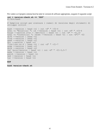 Per vedere se il proprio sistema host ha tutte le versioni di software appropriate, eseguire il seguente script:
cat > version-check.sh << "EOF"
#!/bin/bash
# Semplice script per elencare i numeri di versione degli strumenti di
sviluppo critici
bash --version | head -n1 | cut -d" " -f2-4
echo -n "Binutils: "; ld --version | head -n1 | cut -d" " -f3-4
bzip2 --version 2>&1 < /dev/null | head -n1 | cut -d" " -f1,6-
echo -n "Coreutils: "; chown --version | head -n1 | cut -d")" -f2
diff --version | head -n1
find --version | head -n1
gawk --version | head -n1
gcc --version | head -n1
/lib/libc.so.6 | head -n1 | cut -d" " -f1-7
grep --version | head -n1
gzip --version | head -n1
cat /proc/version | head -n1 | cut -d" " -f1-3,5-7
make --version | head -n1
patch --version | head -n1
sed --version | head -n1
tar --version | head -n1
EOF
bash version-check.sh
Linux From Scratch - Versione 6.2
xi
 