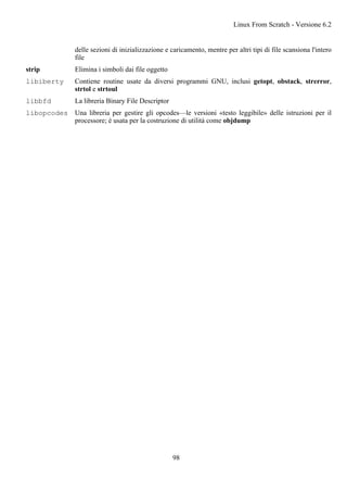 delle sezioni di inizializzazione e caricamento, mentre per altri tipi di file scansiona l'intero
file
strip Elimina i simboli dai file oggetto
libiberty Contiene routine usate da diversi programmi GNU, inclusi getopt, obstack, strerror,
strtol e strtoul
libbfd La libreria Binary File Descriptor
libopcodes Una libreria per gestire gli opcodes—le versioni «testo leggibile» delle istruzioni per il
processore; è usata per la costruzione di utilità come objdump
Linux From Scratch - Versione 6.2
98
 