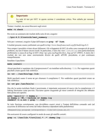 Importante
La suite di test per GCC in questa sezione è considerata critica. Non saltarla per nessuna
ragione.
Testare i risultati, ma senza bloccarsi sugli errori:
make -k check
Per avere un sommario dei risultati della suite di test, eseguire:
../gcc-4.0.3/contrib/test_summary
Solo per i sommari, eseguire il pipe dell'output con grep -A7 Summ.
I risultati possono essere confrontati con quelli in http://www.linuxfromscratch.org/lfs/build-logs/6.2/.
Non sempre è possibile evitare alcuni fallimenti. Gli sviluppatori di GCC di solito sono consapevoli di questi
problemi, ma non li hanno ancora risolti. In particolare, è noto che i test libmudflap sono particolarmente
problematici a causa di un bug in GCC (http://gcc.gnu.org/bugzilla/show_bug.cgi?id=20003). A meno che i
risultati dei test non siano enormemente diversi da quelli all'URL precedente, si può continuare
tranquillamente.
Installare il pacchetto:
make install
Alcuni pacchetti si aspettano che il preprocessore C sia installato nella directory /lib. Per supportare questi
pacchetti creare questo link simbolico:
ln -sv ../usr/bin/cpp /lib
Molti pacchetti usano il nome cc per chiamare il compilatore C. Per soddisfare questi pacchetti creare un
link simbolico:
ln -sv gcc /usr/bin/cc
Ora che la nostra toolchain finale è posizionata, è importante assicurarsi di nuovo che la compilazione e il
linking funzionino come previsto. Facciamo questo eseguendo gli stessi controlli di integrità che abbiamo
fatto prima nel capitolo:
echo 'main(){}' > dummy.c
cc dummy.c -Wl,--verbose &> dummy.log
readelf -l a.out | grep ': /lib'
Se tutto funziona correttamente, non dovrebbero esserci errori e l'output dell'ultimo comando sarà (ad
eccezione di differenze nel nome del linker dinamico dipendenti dalla piattaforma):
[Requesting program interpreter: /lib/ld-linux.so.2]
Ora assicurarsi di essere configurati in modo da usare gli startfile corretti:
grep -o '/usr/lib.*/crt[1in].* .*' dummy.log
Linux From Scratch - Versione 6.2
100
 