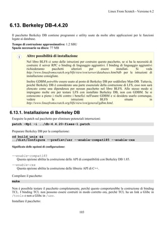 6.13. Berkeley DB-4.4.20
Il pacchetto Berkeley DB contiene programmi e utility usate da molte altre applicazioni per le funzioni
legate ai database.
Tempo di costruzione approssimativo: 1.2 SBU
Spazio necessario su disco: 77 MB
Altre possibilità di installazione
Nel libro BLFS ci sono delle istruzioni per costruire questo pacchetto, se si ha la necessità di
costruire il server RPC o binding di linguaggio aggiuntivi. I binding di linguaggio aggiuntivi
richiederanno pacchetti ulteriori per essere installati. Si veda
http://www.linuxfromscratch.org/blfs/view/svn/server/databases.html#db per le istruzioni di
installazione consigliate.
Inoltre GDBM potrebbe essere usato al posto di Berkeley DB per soddisfare Man-DB. Tuttavia,
poiché Berkeley DB è considerato una parte essenziale della costruzione di LFS, esso non sarà
elencato come una dipendenza per nessun pacchetto nel libro BLFS. Allo stesso modo si
impiegano molte ore per testare LFS con installato Berkeley DB, non con GDBM. Se si
conoscono a pieno i rischi contro i benefici nell'usare GDBM e si desidera usarlo comunque,
vedere le istruzioni BLFS situate in
http://www.linuxfromscratch.org/blfs/view/svn/general/gdbm.html.
6.13.1. Installazione di Berkeley DB
Eseguire la patch sul pacchetto per eliminare potenziali interruzioni:
patch -Np1 -i ../db-4.4.20-fixes-1.patch
Preparare Berkeley DB per la compilazione:
cd build_unix &&
../dist/configure --prefix=/usr --enable-compat185 --enable-cxx
Significato delle opzioni di configurazione:
--enable-compat185
Questa opzione abilita la costruzione delle API di compatibilità con Berkeley DB 1.85.
--enable-cxx
Questa opzione abilita la costruzione delle librerie API di C++.
Compilare il pacchetto:
make
Non è possibile testare il pacchetto completamente, perché questo comporterebbe la costruzione di binding
TCL. I binding TCL non possono essere costruiti in modo corretto ora, perché TCL ha un link a Glibc in
/tools e non a Glibc in /usr.
Installare il pacchetto:
Linux From Scratch - Versione 6.2
103
 