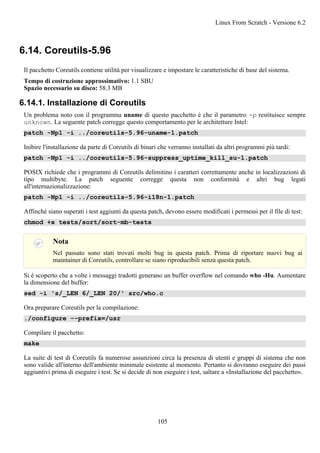 6.14. Coreutils-5.96
Il pacchetto Coreutils contiene utilità per visualizzare e impostare le caratteristiche di base del sistema.
Tempo di costruzione approssimativo: 1.1 SBU
Spazio necessario su disco: 58.3 MB
6.14.1. Installazione di Coreutils
Un problema noto con il programma uname di questo pacchetto è che il parametro -p restituisce sempre
unknown. La seguente patch corregge questo comportamento per le architetture Intel:
patch -Np1 -i ../coreutils-5.96-uname-1.patch
Inibire l'installazione da parte di Coreutils di binari che verranno installati da altri programmi più tardi:
patch -Np1 -i ../coreutils-5.96-suppress_uptime_kill_su-1.patch
POSIX richiede che i programmi di Coreutils delimitino i caratteri correttamente anche in localizzazioni di
tipo multibyte. La patch seguente corregge questa non conformità e altri bug legati
all'internazionalizzazione:
patch -Np1 -i ../coreutils-5.96-i18n-1.patch
Affinché siano superati i test aggiunti da questa patch, devono essere modificati i permessi per il file di test:
chmod +x tests/sort/sort-mb-tests
Nota
Nel passato sono stati trovati molti bug in questa patch. Prima di riportare nuovi bug ai
maintainer di Coreutils, controllare se siano riproducibili senza questa patch.
Si è scoperto che a volte i messaggi tradotti generano un buffer overflow nel comando who -Hu. Aumentare
la dimensione del buffer:
sed -i 's/_LEN 6/_LEN 20/' src/who.c
Ora preparare Coreutils per la compilazione:
./configure --prefix=/usr
Compilare il pacchetto:
make
La suite di test di Coreutils fa numerose assunzioni circa la presenza di utenti e gruppi di sistema che non
sono valide all'interno dell'ambiente minimale esistente al momento. Pertanto si dovranno eseguire dei passi
aggiuntivi prima di eseguire i test. Se si decide di non eseguire i test, saltare a «Installazione del pacchetto».
Linux From Scratch - Versione 6.2
105
 